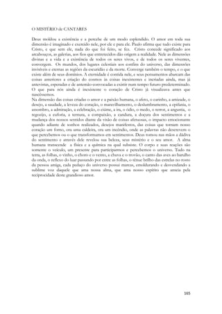 165 
O MISTÉRIO de CANTARES 
Deus moldou a existência e a percebe de um modo esplendido. O amor em toda sua dimensão é imaginado e exercido nele, por ele e para ele. Paulo afirma que tudo existe para Cristo, e que sem ele, nada do que foi feito, se fez. Cristo concede significado aos arcabouços, as galerias, aos fios que entretecidos dão origem a realidade. Nele as dimensões divinas e a vida e a existência de todos os seres vivos, e de todos os seres viventes, convergem. Os mundos, dos lugares celestiais aos confins do universo, das dimensões invisíveis e eternas as regiões da escuridão e da morte. Converge também o tempo, e o que existe além de seus domínios. A eternidade é contida nele, e seus pensamentos abarcam das coisas anteriores a criação do cosmos às coisas inexistentes e incriadas ainda, mas já antevistas, esperadas e de antemão convocadas a existir num tempo futuro predeterminado. O que para nós ainda é inexistente o coração de Cristo já visualizava antes que nascêssemos. 
Na dimensão das coisas criadas o amor e a paixão humana, o afeto, o carinho, a amizade, o desejo, a saudade, a leveza do coração, o maravilhamento, o deslumbramento, a epifania, o assombro, a admiração, a celebração, o ciúme, a ira, o ódio, o medo, o terror, a angustia, o regozijo, a euforia, a ternura, a compaixão, a candura, a doçura dos sentimentos e a mudança dos nossos sentidos diante da visão de coisas afetuosas, o impacto emocionante quando adiante de sonhos realizados, desejos manifestos, das coisas que tornam nosso coração um forno, ora uma caldeira, ora um incêndio, onde as palavras não descrevem o que percebemos ou o que transformamos em sentimentos. Deus tomou nas mãos a dádiva do sentimento e através dele revelou sua beleza, seus mistério e o seu amor. A alma humana transcende a física e a química na qual subsiste. O corpo e suas reações são somente o veículo, um presente para participarmos e percebemos o universo. Tudo na terra, as folhas, o vinho, o choro e o vento, a chuva e o trovão, o canto das aves ao barulho da onda, o reflexo do luar passando por entre as folhas, o tênue brilho das estrelas no rosto da pessoa amiga, cada pedaço do universo possui marcas, emoldurando e desvendando a sublime voz daquele que ama nossa alma, que ama nosso espírito que anseia pela reciprocidade deste grandioso amor. 
 