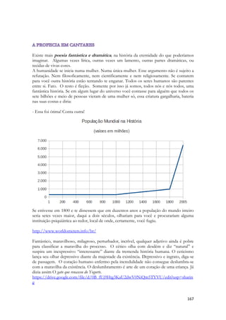167 
Existe mais poesia fantástica e dramática, na história da eternidade do que poderíamos imaginar. Algumas vezes lírica, outras vezes um lamento, outras partes dramáticas, ou tecidas de vivas cores. 
A humanidade se inicia numa mulher. Numa única mulher. Esse argumento não é sujeito a refutação. Nem filosoficamente, nem cientificamente e nem religiosamente. Se contarem para você outra história estão tentando te enganar. Todos os seres humanos são parentes entre si. Fato. O resto é ficção. Somente por isso já somos, todos nós e nós todos, uma fantástica história. Se em algum lugar do universo você contasse para alguém que todos os sete bilhões e meio de pessoas vieram de uma mulher só, essa criatura gargalharia, bateria nas suas costas e diria: 
- Essa foi ótima! Conta outra! 
Se estivesse em 1800 e te dissessem que em duzentos anos a população do mundo inteiro seria setes vezes maior, daqui a dois séculos, olhariam para você e procurariam alguma instituição psiquiátrica ao redor, local de onde, certamente, você fugiu. 
http://www.worldometers.info/br/ 
Fantástico, maravilhoso, milagroso, perturbador, incrível, qualquer adjetivo ainda é pobre para classificar a maravilha do processo. O cético olha com desdém e diz “natural” e suspira um inexpressivo “interessante” diante da tremenda história humana. O ceticismo lança seu olhar depressivo diante da majestade da existência. Depressivo e ingrato, diga-se de passagem. O coração humano enfermo pela incredulidade não consegue deslumbra-se com a maravilha da existência. O deslumbramento é arte de um coração de uma criança. Já dizia assim O gato que renasceu do Yogurte. 
https://drive.google.com/file/d/0B_fUj9Htg3KaU2dwV0NiQm5TYVU/edit?usp=sharing 
 