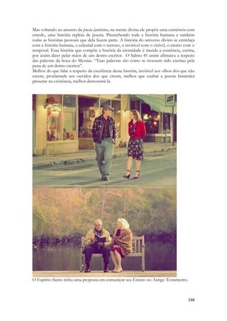 168 
Mas voltando ao assunto da poesia fantástica, na mente divina ele propôs uma existência com enredo, uma história repleta de poesia. Preenchendo toda a história humana e também todas as histórias pessoais que dela fazem parte. A história do universo divino se entrelaça com a história humana, o celestial com o terreno, o invisível com o visível, o eterno com o temporal. Essa história que compõe a história da eternidade é trazida a existência, escrita, por assim dizer pelas mãos de um destro escritor. O Salmo 45 assim afirmava a respeito das palavras da boca do Messias. “Tuas palavras são como se tivessem sido escritas pela pena de um destro escritor”. 
Melhor do que falar a respeito da excelência dessa história, invisível aos olhos dos que não creem, proclamada aos ouvidos dos que creem, melhor que exaltar a poesia fantástica presente na existência, melhor demonstrá-la. 
O Espírito Santo tinha uma proposta em comunicar seu Ensino no Antigo Testamento.  