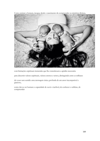 169 
Como ensinar o homem, incapaz desde o nascimento de compreender os mistérios divinos, com limitações espirituais tremendas que lhe concedessem a aptidão necessária 
para discernir valores espirituais, valores eternos e ternos, distinguindo entre as milhares 
de vozes sem sentido uma mensagem única, profunda de um amor incomparável e gracioso, 
como dar ao ser humano a capacidade de ouvir o inefável, de conhecer o sublime, de compreender  