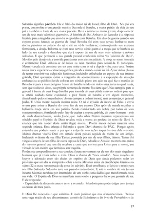 17 
Salomão significa pacifico. Ele é filho do maior rei de Israel, filho de Davi. Seu pai era poeta, um profeta e um grande musico. Sua mãe é Betseba, a maior paixão da vida de seu pai e também a fonte de seu maior pecado. Davi a conheceu muito jovem, desposada de um de seus mais valorosos guerreiros. A história do Rei Arthur e de Lancelot é a resposta literária para a tragédia que envolve o episódio com Betseba. Em dias de guerra quando seu esposo estava lutando as guerras de Israel Betseba foi com suas servas banhar-se num riacho próximo ao palácio do rei e ele ao vê-la banhar-se, contemplando sua extrema formosura, a deseja. Informa-se com seus servos sobre quem é a moça que se banhou ao lado de seu castelo e descobre que ela é esposa de um de seus mais valentes e nobres soldados. E que pertencia a sua guarda pessoal conhecida como “os valentes de Davi”. Movido pelo desejo ele a convida para jantar com ele no palácio. A moça se sente honrada e certamente Davi utilizou-se de todos os seus recursos para seduzi-la. E conseguiu. Mesmo casada ela consente em ter uma noite com o rei e depois volta para casa. Porém nessa única experiência extraconjugal fica grávida e manda avisar ao rei. Após vários planos de tentar encobrir sua culpa não funcionar, incluindo embebedar ao esposo de sua amante grávida, Davi querendo evitar a vergonha do acontecimento e a exposição da situação embaraçosa ao público decide colocar um sórdido plano em ação na qual faz o marido de Betseba ir para a mais perigosa frente de batalha tendo em mãos uma carta na qual havia, sem que soubesse disso, sua própria sentença de morte. Na carta que Urias carregou para o general à frente de uma longa batalha para tomada de uma cidade estavam ordens para que o infeliz soldado fosse conduzido a pior frente de batalha e em algum momento, abandonado pelos companheiros. Assim cumpre a ordem imoral, sem pestanejar, o general Joabe. E Urias morre naquela mesma noite. O rei é avisado da morte de Urias e envia servos para avisar a Betseba do triste fim de seu esposo. Dias após ele manda recolher a belíssima moça viúva em seu palácio. Sendo considerado um nobre por todos os seus contemporâneos, fortalecido pelo fato de aceitar a esposa grávida, de outro homem - pois de nada desconfiavam, senão Joabe, que tudo sabia. Porém enquanto representava seu sórdido papel o Espírito de Deus revelou toda a trama ao profeta do reino de Davi. A criança que iria nascer desta união ilegal, morre. Porém meses depois nasceria uma segunda criança. Essa criança é Salomão a quem Davi chamou de PAZ. Porque agora entendia que poderia sentir a paz que a culpa de suas ações torpes haviam dele retirado. Muitos dramas viveria Davi em virtude desta paixão seguida da morte de um amigo. Incluindo o drama de sua filha Tamar, possuída por um de seus filhos, Amon. Tamar foi vingada através de um filho de outra esposa de Davi, Absalão e Absalão morreria nas mãos do mesmo general que um dia recebeu a carta que enviou para Urias para a morte, em virtude de um motim que terminou em tragédia. 
Porém seu arrependimento e sua conduta futura mostraram ser ele um dos mais singulares homens que já viveu sobre a terra. Deus o chama de “meu amado”. Suas canções de louvor e adoração eram tão cheias do espírito de Deus que ainda podemos nelas ler profecias que um dia se cumprirão sobre a terra. Mil anos antes da crucificação leremos no salmo 22 a exata reconstrução da cena do calvário. Davi envelheceu e deixou o reino para seu filho Salomão. Salomão teve um passado conturbado. E sob a sombra de um futuro incerto Salomão recebeu por intermédio de um sonho uma dádiva que transformaria toda sua vida. O Espírito de Deus se manifesta num sonho e pergunta-lhe o que gostaria de ter. E ele responde: 
- Capacidade de discernir entre o certo e o errado. Sabedoria para poder julgar com justiça as causas de meu povo. 
E Deus lhe concedeu o que solicitou. E num patamar que nós desconhecemos. Temos uma vaga noção de seu discernimento através de Eclesiastes e do livro de Provérbios e de  