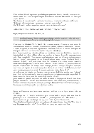 173 
Uma mulher deixará o paraíso, guardado por querubins. Saindo ela dele, junto com ela, saímos todos nós. Deus se apaixona pela humanidade no Éden. O namoro é a revelação dada a Abraão. 
“Sai da casa de tua parentela” é a primeira instancia do casamento ordenado em Genesis 
“E deixará o homem seu pai e a sua mãe e unir-se-á a sua mulher” 
Ou “E deixará a mulher seu pai e a sua mãe e unir-se-á ao seu homem” 
A PROFECIA ESTÁ INTIMAMENTE LIGADA COM CANTARES. 
O profeta Joel declara numa PROFECIA: 
A vinha está seca, e a figueira murchou; a romãzeira, a palmeira, a macieira e todas as árvores do campo secaram. Secou-se, mais ainda, a alegria dos homens. 
Essa cena é o LIVRO DE CANTARES a beira do abismo. É como se uma horda de zumbis tivesse invadido Cantares e detonado seus jardins. Joel evoca a beleza de Cantares, a vinha, a figueira, a romãzeira, a palmeira e a macieira que são as árvores principais do livro para através de sua destruição declarar um juízo sobre Israel. 
Jesus é descendente de Salomão, afirma sua existência como fato histórico e também a fidedignidade do relato bíblico sobre sua grandeza e riqueza de modo magistral, numa única frase quando diz “Que nem mesmo Salomão em toda sua glória se vestiu como um lírio do campo”. Jesus possui em sua descendência de modo claro a família de Davi, a matriarca de Judá, Tamar, cujo nome é uma das chaves do livro. Até os montes evocados em Cantares são proféticos, um de modo surreal. O monte Carmelo é o palco de uma das maiores batalhas entre um profeta e seus inimigos, local de operação milagrosa única em que vemos um capitão de exército se ajoelhar diante de um profeta e pedir humildemente” desce comigo, seja preciosa a vida de meus soldados e a minha diante de ti” 
As pedras que são citadas em Cantares estão presentes do Efode, a coisa mais “mágica” que existia no Santuário, estão presentes na cobertura do querubim ungido na profecia de Isaias e também fazem parte dos muros de Jerusalém celestial. 
Jesus morre na páscoa, enquanto em todas as casas e sinagogas de Isareal eram lidas porções do livro de Cantares. Seu ministério começa com vinho novo, num casamento e termina com vinho novo numa ceia com os amigos. Ele se recusa a tomar vinho estragado. Cantares é embebido em vinho novo do início ao fim. 
Lendo as Escrituras percebemos que namoro e noivado com a Igreja acontecerão no EGITO. 
Na entrega da Lei, Israel é conduzido por Moisés, toda a nação, após três dias de preparação. E ali é anunciado um CONTRATO, a entrega da lei é o CASAMENTO. 
No momento em que Israel exigir um rei, sela-se o início do fim do relacionamento. 
O profeta Samuel fica irritado com a rejeição da palavra profética e Deus fala “Não foi a ti que desprezaram, foi a mim”. Como falaria um jovem que recebeu um fora. 
 