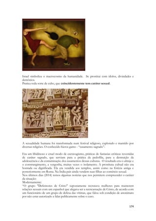 174 
Israel simboliza o macrocosmo da humanidade. Se prostitui com ídolos, divindades e demônios. 
Pratica toda sorte de culto, que coincidentemente tem caráter sexual. 
A sexualidade humana foi transformada num festival religioso, explorado e mantido por diversas religiões. O conhecido hieros gamo - “casamento sagrado”. 
Era um libidinoso e cruel modo de escravagismo, práticas de fantasias eróticas revestidas de caráter sagrado, que serviam para a prática da pedofilia, para a destruição da adolescência e da contaminação dos casamentos dessas culturas. O resultado era o ultraje e o constrangimento, a vergonha, muitas vezes o isolamento. A prostituta cultual não era honrada ou dignificada. Ela era vendida aos templos, assim como na Grécia antiga e posteriormente em Roma. Na Índia pais ainda vendem suas filhas ao comércio sexual. 
Nos últimos dias (2014) temos algumas noticias que nos permitem compreender o caráter da situação: 
Modernamente: 
“O grupo "Defensores de Cristo" supostamente recrutava mulheres para manterem relações sexuais com um espanhol que alegava ser a reencarnação de Cristo, de acordo com um funcionário de um grupo de defesa das vítimas, que falou sob condição de anonimato por não estar autorizado a falar publicamente sobre o caso. 
 
