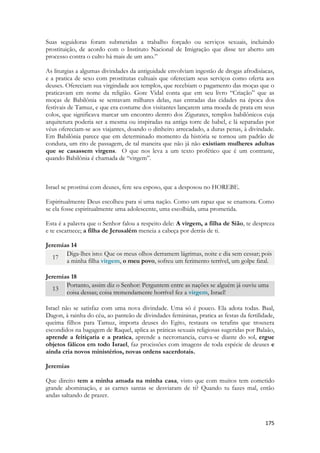 175 
Suas seguidoras foram submetidas a trabalho forçado ou serviços sexuais, incluindo prostituição, de acordo com o Instituto Nacional de Imigração que disse ter aberto um processo contra o culto há mais de um ano.” 
As liturgias a algumas divindades da antiguidade envolviam ingestão de drogas afrodisíacas, e a pratica de sexo com prostitutas cultuais que ofereciam seus serviços como oferta aos deuses. Ofereciam sua virgindade aos templos, que recebiam o pagamento das moças que o praticavam em nome da religião. Gore Vidal conta que em seu livro “Criação” que as moças de Babilônia se sentavam milhares delas, nas entradas das cidades na época dos festivais de Tamuz, e que era costume dos visitantes lançarem uma moeda de prata em seus colos, que significava marcar um encontro dentro dos Zigurates, templos babilônicos cuja arquitetura poderia ser a mesma ou inspiradas na antiga torre de babel, e lá separadas por véus ofereciam-se aos viajantes, doando o dinheiro arrecadado, a duras penas, à divindade. Em Babilônia parece que em determinado momento da história se tornou um padrão de conduta, um rito de passagem, de tal maneira que não já não existiam mulheres adultas que se casassem virgens. O que nos leva a um texto profético que é um contraste, quando Babilônia é chamada de “virgem”. 
Israel se prostitui com deuses, fere seu esposo, que a desposou no HOREBE. 
Espiritualmente Deus escolheu para si uma nação. Como um rapaz que se enamora. Como se ela fosse espiritualmente uma adolescente, uma escolhida, uma prometida. 
Esta é a palavra que o Senhor falou a respeito dele: A virgem, a filha de Sião, te despreza e te escarnece; a filha de Jerusalém meneia a cabeça por detrás de ti. 
Jeremias 14 17 Diga-lhes isto: Que os meus olhos derramem lágrimas, noite e dia sem cessar; pois a minha filha virgem, o meu povo, sofreu um ferimento terrível, um golpe fatal. 
Jeremias 18 13 Portanto, assim diz o Senhor: Perguntem entre as nações se alguém já ouviu uma coisa dessas; coisa tremendamente horrível fez a virgem, Israel! 
Israel não se satisfaz com uma nova divindade. Uma só é pouco. Ela adota todas. Baal, Dagon, à rainha do céu, ao panteão de divindades femininas, pratica as festas da fertilidade, queima filhos para Tamuz, importa deuses do Egito, restaura os terafins que trouxera escondidos na bagagem de Raquel, aplica as práticas sexuais religiosas sugeridas por Balaão, aprende a feitiçaria e a pratica, aprende a necromancia, curva-se diante do sol, ergue objetos fálicos em todo Israel, faz procissões com imagens de toda espécie de deuses e ainda cria novos ministérios, novas ordens sacerdotais. 
Jeremias 
Que direito tem a minha amada na minha casa, visto que com muitos tem cometido grande abominação, e as carnes santas se desviaram de ti? Quando tu fazes mal, então andas saltando de prazer. 
 