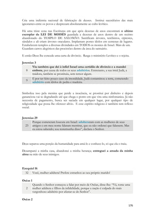 176 
Cria uma indústria nacional de fabricação de deuses. Institui sacerdócios das mais ignorantes entre os povos e desprezam absolutamente ao culto levítico. 
Há uma triste cena nas Escrituras em que após dezenas de anos encontram o ultimo exemplar da LEI DE MOISÈS guardada a dezenas de anos dentro de um recinto abandonado do TEMPLO DE SALOMÃO. Santificam árvores, terebintos, ciprestes, sândalos e ali criam árvores oraculares. Implantam postes ídolos em centenas de lugares. Estabelecem templos a diversas divindades em TODOS os montes de Israel. Mais de um. 
Guardam carros alegóricos das procissões dentro da área do santuário. 
E então Deus lhe concede uma carta de divórcio. Rasga o ministério Levítico e o rejeita. 
Jeremias 3 8 Viu também que dei à infiel Israel uma certidão de divórcio e a mandei embora, por causa de todos os seus adultérios. Entretanto, a sua irmã Judá, a traidora, também se prostituiu, sem temor algum. 9 E por ter feito pouco caso da imoralidade, Judá contaminou a terra, cometendo adultério com ídolos de pedra e madeira. 
Simboliza isso pela menina que perde a inocência, se prostitui por dinheiro e depois gananciosa vai se degradando até que chega o ponto em que vira uma ninfomanica. Já não necessita de pagamento, busca ser saciada em qualquer lugar, por qualquer tipo de religiosidade que possa lhe oferecer alívio. E esse espírito religioso é também tem reflexo social. 
Jeremias 29 23 Porque cometeram loucura em Israel: adulteraram com as mulheres de seus amigos e em meu nome falaram mentiras, que eu não ordenei que falassem. Mas eu estou sabendo; sou testemunha disso”, declara o Senhor. 
Deus separou uma porção da humanidade para amá-lo e conhece-lo, só que ela o traiu. 
Desamparei a minha casa, abandonei a minha herança; entreguei a amada da minha alma na mão de seus inimigos. 
Ezequiel 16 32 Você, mulher adúltera! Prefere estranhos ao seu próprio marido! 
Oséas 1 2 Quando o Senhor começou a falar por meio de Oséias, disse-lhe: “Vá, tome uma mulher adúltera e filhos da infidelidade, porque a nação é culpada do mais vergonhoso adultério por afastar-se do Senhor”. 
Oséas 2  