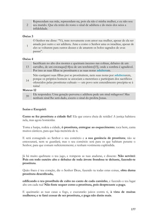 177 
2 Repreendam sua mãe, repreendam-na, pois ela não é minha mulher, e eu não sou seu marido. Que ela retire do rosto o sinal de adúltera e do meio dos seios a infidelidade. 
Oséas 3 1 O Senhor me disse: “Vá, trate novamente com amor sua mulher, apesar de ela ser amada por outro e ser adúltera. Ame-a como o Senhor ama os israelitas, apesar de eles se voltarem para outros deuses e de amarem os bolos sagrados de uvas passas”. 
Oséas 4 13 Sacrificam no alto dos montes e queimam incenso nas colinas, debaixo de um carvalho, de um estoraque[14]ou de um terebinto[15], onde a sombra é agradável. Por isso as suas filhas se prostituem e as suas noras adulteram. 14 Não castigarei suas filhas por se prostituírem, nem suas noras por adulterarem, porque os próprios homens se associam a meretrizes e participam dos sacrifícios oferecidos pelas prostitutas cultuais — um povo sem entendimento precipita-se à ruína! 
Mateus 12 39 Ele respondeu: Uma geração perversa e adúltera pede um sinal milagroso! Mas nenhum sinal lhe será dado, exceto o sinal do profeta Jonas. 
Isaias e Ezequiel: 
Como se fez prostituta a cidade fiel! Ela que estava cheia de retidão! A justiça habitava nela, mas agora homicidas. 
Toma a harpa, rodeia a cidade, ó prostituta, entregue ao esquecimento; toca bem, canta muitos cânticos, para que haja memória de ti. 
E será consagrado ao Senhor o seu comércio e a sua ganância de prostituta; não se entesourará, nem se guardará; mas o seu comércio será para os que habitam perante o Senhor, para que comam suficientemente; e tenham vestimenta esplêndida. 
Já há muito quebraste o teu jugo, e rompeste as tuas ataduras, e disseste: Não servirei: Pois em todo outeiro alto e debaixo de toda árvore frondosa te deitaste, fazendo-te prostituta. 
Quão fraco é teu coração, diz o Senhor Deus, fazendo tu todas estas coisas, obra duma prostituta desenfreada, 
edificando o teu prostíbulo de culto no canto de cada caminho, e fazendo o teu lugar alto em cada rua! Não foste sequer como a prostituta, pois desprezaste a paga; 
E queimarão as tuas casas a fogo, e executarão juízos contra ti, à vista de muitas mulheres; e te farei cessar de ser prostituta, e paga não darás mais. 
 