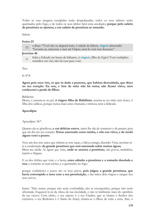 178 
Todas as suas imagens esculpidas serão despedaçadas, todos os seus salários serão queimados pelo fogo, e de todos os seus ídolos farei uma assolação; porque pelo salário de prostituta os ajuntou, e em salário de prostituta se tornarão. 
Sidom 
Isaías 23 12 e disse: “Você não se alegrará mais, ó cidade de Sidom, virgem derrotada! “Levante-se, atravesse o mar até Chipre; nem lá você terá descanso” 
Jeremias 46 11 Suba a Gileade em busca de bálsamo, ó virgem, filha do Egito! Você multiplica remédios em vão; não há cura para você. 
Tiro 
Is 47:8 
Agora pois ouve isto, tu que és dada a prazeres, que habitas descuidada, que dizes no teu coração: Eu sou, e fora de mim não há outra; não ficarei viúva, nem conhecerei a perda de filhos. 
Babilonia 
Desce, e assenta-te no pó, ó virgem filha de Babilônia; assenta-te no chão sem trono, ó filha dos caldeus, porque nunca mais seras chamada a mimosa nem a delicada. 
Apocalipse 
Apocalipse 18:7 
Quanto ela se glorificou, e em delícias esteve, tanto lhe dai de tormento e de pranto; pois que ela diz em seu coração: Estou assentada como rainha, e não sou viúva, e de modo algum verei o pranto. 
Veio um dos sete anjos que tinham as sete taças, e falou comigo, dizendo: Vem, mostrar-te- ei a condenação da grande prostituta que está assentada sobre muitas águas; 
Disse-me ainda: As águas que viste, onde se assenta a prostituta, são povos, multidões, nações e línguas. 
E os dez chifres que viste, e a besta, estes odiarão a prostituta e a tornarão desolada e nua, e comerão as suas carnes, e a queimarão no fogo. 
porque verdadeiros e justos são os seus juízos, pois julgou a grande prostituta, que havia corrompido a terra com a sua prostituição, e das mãos dela vingou o sangue dos seus servos. 
Isaías: “Não temas, porque não serás confundida; não te envergonhes, porque não serás afrontada. Esquecer-te-ás da vileza da tua mocidade, e não te lembrarás mais do opróbrio da tua viuvez. Com efeito, o teu esposo é o teu Criador, que se chama o Senhor dos exércitos; o teu Redentor é o Santo de Israel, chama-se o Deus de toda a terra. Sim, o  