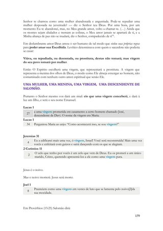 179 
Senhor te chamou como uma mulher abandonada e angustiada. Pode-se repudiar uma mulher desposada na juventude? — diz o Senhor teu Deus. Por uma hora, por um momento Eu te abandonei, mas, no Meu grande amor, volto a chamar-te. (…) Ainda que os montes sejam abalados e tremam as colinas, o Meu amor jamais se apartará de ti, e a Minha aliança de paz não se mudará, diz o Senhor, compadecido de ti”i. 
Em deslumbrante amor Deus amou o ser humano de tal modo que violou suas próprias regras para poder amar sua Escolhida. Levítico determinava com quem o sacerdote não poderia se casar: 
Viúva, ou repudiada, ou desonrada, ou prostituta, destas não tomará; mas virgem do seu povo tomará por mulher. 
Então O Espírito escolherá uma virgem, que representará a prostituta. A virgem que representa a menina dos olhos de Deus, o modo como Ele almeja enxergar ao homem, não contaminado com nenhum outro amor espiritual que senão Ele. 
Portanto o Senhor mesmo vos dará um sinal: eis que uma virgem conceberá, e dará à luz um filho, e será o seu nome Emanuel. 
Lucas 1 27 a uma virgem prometida em casamento a certo homem chamado José, descendente de Davi. O nome da virgem era Maria. 
Lucas 1 34 Perguntou Maria ao anjo: “Como acontecerá isso, se sou virgem?” 
Jeremias 31 4 Eu a edificarei mais uma vez, ó virgem, Israel! Você será reconstruída! Mais uma vez vocês e enfeitará com guizos e sairá dançando com os que se alegram. 
2 Coríntios 11 2 O zelo que tenho por vocês é um zelo que vem de Deus. Eu os prometi a um único marido, Cristo, querendo apresentá-los a ele como uma virgem pura. 
Jesus é o noivo. 
Mas o noivo morrerá. Jesus será morto. 
Joel 1 8 Pranteiem como uma virgem em vestes de luto que se lamenta pelo noivo[2]da sua mocidade. 
Em Provérbios (15:25) Salomão dirá:  