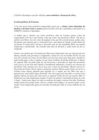 180 
O Senhor desarraiga a casa dos soberbos, mas estabelece a herança da viúva. 
A visão profética de Cantares. 
A luz dos textos lidos podemos compreender agora que o ciúme, como labaredas do Senhor, é tão forte como a morte projeta Cantares em toda a eternidade, conectando-se a CRISTO e também à Apocalipse. 
A mulher que é descrita nos textos proféticos além de Cantares parece sofrer de esquizofrenia. Ora ela é uma feiteira, outra age como uma prostituta cultual. Ela não se satisfaz com Deus, ela corre atrás de qualquer coisa que lhe conceda prazer, poder, jóias. Ela parece uma meretriz que se vende pelo luxo e que depois já viciada, só pelo direito de ter prazer. O estado dela é tal que é necessário que ela seja repudiada, Deus, seu marido desprezado e abandonado lhe concede uma carta de divórcio e ainda assim ela não se arrepende. 
Oséias é um profeta que é levantado por Deus para representar com sua vida pessoal esse dilema, amando uma prostituta e comprando-a ainda nova de um bordel. Ele lhe dá uma casa, lhe concede um nome, ela tem filhos com ele, mas numa noite foge para o bordel no qual recebia paga e jóias, e regalias, só que numa condição de dívidas ainda pior. E depois do segundo filho ela perde parte de sua formosura, é preterida em lugar das prostitutas mais novas e já não tem mais clientes é brutalmente maltratada e mantiva em cativeiro no prostíbulo. Não somente isso, ela se casa com o dono do prostíbulo. Mesmo sem ter se divorciado de Oséias. Tal ato anula o casamento anterior. Mesmo assim Oséias vai até lá e a reclama como esposa, pagando pela segunda vez o resgate por ela. Mais caro que o primeiro, por uma mulher agora, destruída. Ele a leva para casa, trata dela e a recebe como legitima esposa, de quem por sinal nunca se separara. Então ela terá um terceiro filho. E finalmente sua vida mudará para sempre. O amor do profeta é inacreditável diante de todo o Israel. Assim como diante de todas as mulheres da região e mesmo fora dela. Nenhuma mulher jamais fora amada assim. Ela era a mulher mais indigna e ao mesmo tempo a mais amada. Antes desprezada, agora era invejada. Invejada por todas as outras mulheres de sua época.  