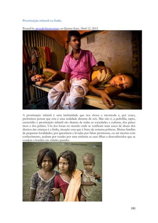 181 
Prostituição infantil na Índia 
Posted by proudtobeawoman on Quinta-feira, Abril 12, 2012 
A prostituição infantil é uma barbaridade que nos choca e incomoda e, por vezes, preferimos pensar que esta é uma realidade distante de nós. Mas não é, a pedofilia, rapto, escravidão e prostituição infantil são dramas de todas as sociedades e culturas, dos países ricos e dos pobres. Um dos locais no mundo onde se verificam mais casos de abuso dos direitos das crianças é a Índia, situação essa que é fruto da extrema pobreza. Muitas famílias de pequenas localidades, por ignorância e levadas por falsas promessas, ou até mesmo com conhecimento, acabam por vender por uma ninharia as suas filhas a desconhecidos que as vendem a bordéis em cidades grandes. 
 