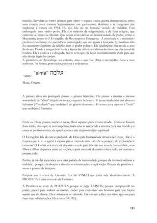 183 
mandou derrubar as torres gêmeas para obter o seguro e uma guerra desnecessária, criou uma emnda para torturar legitimamente em gantanamo, destituiu a o congresso par implantar a tortura em 1964. Ela nos fala do ser humano vestido de maldade. Está embriagada com vinho podre. Ela é o símbolo da religiosidade, e da falsa religião, que escraviza ao invés de libertar. Que seduz com ofertas de licenciosidade, de poder, como a Maçonaria, como o O Evangelho da Recompensa Financeira. A prostituta é o ministério profético falsificado, é o sacerdócio corrompido, que são iguais a feitiçaria. A prostituta fala do casamento ilegítimo da religião com o poder politico. Ela igualmente nos revela a seus Senhores. Desde a antiguidade havia a figura do cafetão e cafetina do dono ou das donas de bordéis. Ela é escrava e é drogada, fazem com que ela fique constantemente ébria para que não deseje fugir do cortiço. 
A prostituta de Apocalispe, no entanto, ama o que faz. Ama a escravidão. Ama a seus senhores. As hostes, potestades, poderes e soberanias. 
“almá” 
Moça, Virgem. 
A palavra alma em português possui o gênero feminino. Ela possui a mesma a mesma sonoridade de “almá” da palavra moça, virgem o hebraico. O termo traduzido por alma no hebraico é “nephesh” que também é do gênero feminino. O termo para espírito é “ruah” que também é feminino. 
Entre as tribos, povos, nações e raças, Deus separou para si uma amada. Como se fossem duas irmãs, duas que se corromperam, mais uma se arrepende e retorna para seu marido e a outra se profissionaliza, ela aperfeiçoou a arte da prostituição espiritual. 
O Evangelho fala do amor profundo de Deus pela humanidade através de Cristo. Ele é o Esposo que vem resgatar a esposa presa, vivendo uma vida de separação, de exploração e cativeiro. O Oséias celestial está disposto a tudo para libertar sua amada humanidade, seus filhos e filhas dispersos entre as nações, e para isso está disposto a dará tudo, até mesmo a própria vida. 
Porém, já não há esperança para uma parcela da humanidade, porque ela institucionalizou a maldade, porque ela abraçou e ritualizou a dominação, a exploração. Porque ela praticou e amou a pratica da feitiçaria. 
Purpura que é a cor de Cantares. Cor do VINHO que jorra nele abundantemente. A PROFECIA é uma extensão de Cantares. 
A Prostituta se veste de PURPURA porque se julga RAINHA, porque compreende ter poder, poder para seduzir as nações, poder para escravizar aos homens para que façam aquilo que ela deseje. Ela é adornada de talismãs. Ela tem um cálice nas mãso que usa para fazer suas adivinhações. Ela é uma BRUXA.  