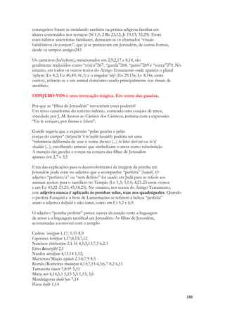 186 
estrangeiros foram se instalando também na prática religiosa familiar em 
altares construídos nos terraços (Sf 1,5; 2 Rs 23,12; Jr 19,13; 32,29). Entre 
estes hábitos sincretistas familiares, destacam-se os chamados “rituais 
babilônicos de conjuro”, que já se praticavam em Jerusalém, de outras formas, 
desde os tempos antigos243 
Os carneiros (ha‘áyliym), mencionados em 2,9;2,17 e 8,14, são 
geralmente traduzidos como “corço”267, “gazela”268, “gamo”269 e “corça”270. No 
entanto, em todos os outros textos do Antigo Testamento onde aparece o plural 
‘áyliym (Lv 8,2; Ez 40,49; 41,1) e o singular ‘aiyl (Ex 29,15s; Lv 8,18s; entre 
outros), referem-se a um animal doméstico usado principalmente nos rituais de 
sacrifício. 
CONJURO-VOS é uma invocação mágica. Em nome das gazelas, 
Por que as “filhas de Jerusalém” invocariam esses poderes? 
Um texto cuneiforme do terceiro milênio, contendo uma conjura de amor, 
vinculado por J. M. Sasson ao Cântico dos Cânticos, termina com a expressão: 
“Eu te conjuro, por Inanna e Ishara”. 
Gordis sugeriu que a expressão “pelas gazelas e pelas 
corças do campo” (bitzevá’ôt ‘ô be’aeylôt hasádéh) poderia ser uma 
“relutância deliberada de usar o nome divino (...) be’lohei sheb’aót ou be’el 
shaddai (...), escolhendo animais que simbolizam o amor como substituição 
A menção das gazelas e corças na conjura das filhas de Jerusalém 
aparece em 2,7 e 3,5 
Uma das explicações para o desenvolvimento da imagem da pomba em 
Jerusalém pode estar no adjetivo que a acompanha: “perfeita” (tamát). O 
adjetivo “perfeito/a” ou “sem defeito” foi usado em Judá para se referir aos 
animais aceitos para o sacrifício no Templo (Lv 1,3; 3,1.6; 4,21.23 entre outros 
e em Ez 43,22-23.25; 45,18.23). No entanto, nos textos do Antigo Testamento, 
este adjetivo nunca é aplicado às pombas rolas, mas aos quadrúpedes. Quando 
o profeta Ezequiel e o livro de Lamentações se referem à beleza “perfeita” 
usam o adjetivo keliylah e não tamát, como em Ct 5,2 e 6,9. 
O adjetivo “pomba perfeita” parece nascer da junção entre a linguagem 
de amor e a linguagem sacrifical em Jerusalém. As filhas de Jerusalém, 
acostumadas a conviver com o templo 
Cedros ‘aráziym 1,17; 5,15 8,9 
Ciprestes berôtiym 1,17;4,13;7,12 
Narcisos shôshaniym 2,1.16 4,5;5,13;7,3 6,2.3 
Lírio hávatzêlêt 2,1 
Nardos néredeym 4,13.14 1,12; 
Macieiras/Maçãs tapûah 2.3.6;7,9 8,5 
Romãs/Romeiras rimôniym 4,13;7,13 4,3;6,7 8,2 6,11 
Tamareira támár 7,8.9* 5,11 
Mirra mir 4,14;5,1 5,13 5,5 1,13; 3,6 
Mandrágoras duda’iym 7,14 
Hena kofêr 1,14  