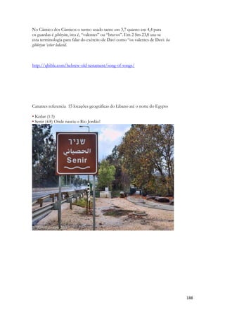 188 
No Cântico dos Cânticos o termo usado tanto em 3,7 quanto em 4,4 para 
os guardas é gibôryim, isto é, “valentes” ou “bravos”. Em 2 Sm 23,8 usa-se 
esta terminologia para falar do exército de Davi como “os valentes de Davi: ha 
gibôriym ‘esher ledavid. 
http://qbible.com/hebrew-old-testament/song-of-songs/ 
Canatres referencia 15 locações geográficas do Libano até o norte do Egypto 
• Kedar (1:5) 
• Senir (4:8) Onde nascia o Rio Jordão! 
 