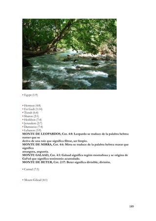 189 
• Egypt (1:9) 
• Hermon (4:8) 
• En Gedi (1:14) 
• Tizrah (6:4) 
• Sharon (2:1) 
• Heshbon (7:4) 
• Jerusalem (2:7) 
• Damascus (7:4) 
• Lebanon (3:9) 
MONTE DE LEOPARDOS, Cnt. 4:8: Leopardo se traduce de la palabra hebrea namer que se 
deriva de una raíz que significa filtrar, ser limpio. 
MONTE DE MIRRA, Cnt. 4:6: Mirra se traduce de la palabra hebrea marar que significa 
amargura, angustia. 
MONTE GALAAD, Cnt. 4:1: Galaad significa región montañosa y se origina de Gal‘ed que significa testimonio acumulado. 
MONTE DE BETER, Cnt. 2:17: Beter significa divisible, división. 
• Carmel (7:5) 
• Mount Gilead (4:1)  