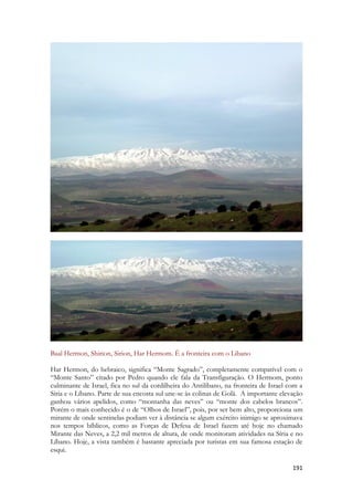 191 
Baal Hermon, Shirion, Sirion, Har Hermom. É a fronteira com o Libano 
Har Hermon, do hebraico, significa “Monte Sagrado”, completamente compatível com o “Monte Santo” citado por Pedro quando ele fala da Transfiguração. O Hermom, ponto culminante de Israel, fica no sul da cordilheira do Antilíbano, na fronteira de Israel com a Síria e o Líbano. Parte de sua encosta sul une-se às colinas de Golã. A importante elevação ganhou vários apelidos, como “montanha das neves” ou “monte dos cabelos brancos”. Porém o mais conhecido é o de “Olhos de Israel”, pois, por ser bem alto, proporciona um mirante de onde sentinelas podiam ver à distância se algum exército inimigo se aproximava nos tempos bíblicos, como as Forças de Defesa de Israel fazem até hoje no chamado Mirante das Neves, a 2,2 mil metros de altura, de onde monitoram atividades na Síria e no Líbano. Hoje, a vista também é bastante apreciada por turistas em sua famosa estação de esqui.  