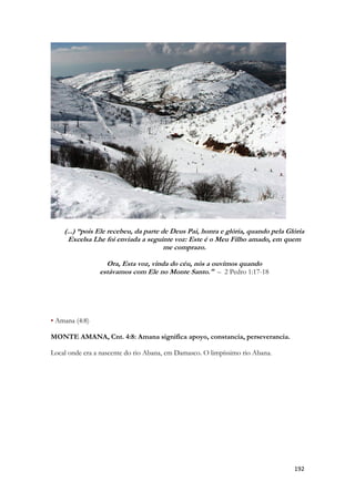 192 
(...) “pois Ele recebeu, da parte de Deus Pai, honra e glória, quando pela Glória Excelsa Lhe foi enviada a seguinte voz: Este é o Meu Filho amado, em quem me comprazo. 
Ora, Esta voz, vinda do céu, nós a ouvimos quando estávamos com Ele no Monte Santo." – 2 Pedro 1:17-18 
• Amana (4:8) 
MONTE AMANA, Cnt. 4:8: Amana significa apoyo, constancia, perseverancia. 
Local onde era a nascente do rio Abana, em Damasco. O limpíssimo rio Abana.  