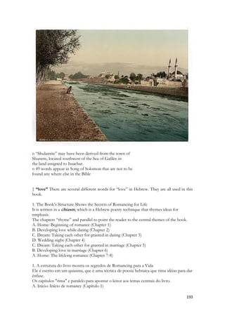193 
n “Shulamite” may have been derived from the town of 
Shunem, located southwest of the Sea of Galilee in 
the land assigned to Issachar. 
n 49 words appear in Song of Solomon that are not to be 
found any where else in the Bible 
} “love” There are several different words for “love” in Hebrew. They are all used in this book. 
1. The Book’s Structure Shows the Secrets of Romancing for Life 
It is written in a chiasm, which is a Hebrew poetry technique that rhymes ideas for emphasis. 
The chapters “rhyme” and parallel to point the reader to the central themes of the book. 
A. Home: Beginning of romance (Chapter 1) 
B. Developing love while dating (Chapter 2) 
C. Dream: Taking each other for granted in dating (Chapter 3) 
D. Wedding night (Chapter 4) 
C. Dream: Taking each other for granted in marriage (Chapter 5) 
B. Developing love in marriage (Chapter 6) 
A. Home: The lifelong romance (Chapter 7-8) 
1. A estrutura do livro mostra os segredos de Romancing para a Vida Ele é escrito em um quiasma, que é uma técnica de poesia hebraica que rima idéias para dar ênfase. Os capítulos "rima" e paralelo para apontar o leitor aos temas centrais do livro. A. Início: Início de romance (Capítulo 1)  
