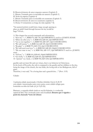 194 
B. Desenvolvimento de amor enquanto namoro (Capítulo 2) C. Dream: Tomando para si concedida em namoro (Capítulo 3) D. Noite de núpcias (Capítulo 4) C. Dream: Tomando para si concedida em casamento (Capítulo 5) B. Desenvolvimento de amor no casamento (capítulo 6) A. Home: O romantismo ao longo da vida (capítulo 7-8) 
"An ancient keyhole would form a large enough opening to 
place an adult's hand through because the key would be 
large."118 uh... 
A. This chapter has several commands and exhortations: 
1. “Kiss me,” v. 1, BDB 676, KB 730, Qal IMPERFECT, used in a JUSSIVE SENSE 
2. “Draw me after you,” v. 4, BDB 604, KB 645, Qal IMPERATIVE 
3. “Let us run together,” v. 4, BDB 930, KB 1207, Qal COHORTATIVE 
4. “We will rejoice,” v. 4, BDB 162, KB 189, Qal COHORTATIVE 
5. “Be glad,” v. 4, BDB 970, KB 1333, Qal COHORTATIVE 
6. “We will extol your love,” v. 4, BDB 269, KB 269, Hiphil COHORTATIVE 
7. “Do not stare at me,” v. 6, BDB 906, KB 1157, Qal IMPERFECT used in a JUSSIVE sense 
8. “Tell me,” v. 7, BDB 616, KB 665, Hiphil IMPERATIVE 
9. “Go forth,” v. 8, BDB 422, KB 425, Qal IMPERATIVE 
10. “pasture” (i.e. feed), v. 8, BDB 944, KB 1258, Qal IMPERATIVE 
gazelles and our inner life and our virtues, that is our behavior in Christ Jesus. 
In the book of Proverbs, the wife is compared to the gazelle and her children to the doe, 
being the image of the church, the true bride, the loving wife to her Bridegroom, full of grace. 
Therefore, it was said, "As a loving deer and a graceful doe…" (Prov. 5:19) 
Cidades 
A primeira cidade mencionada é Heshbon (hêshebôn). Em Js 21,38-39 
esta cidade é mencionada, junto com outras, como cidade refúgio para 
homicidas na tribo de Gade (cf, Js 13,25-26). 
Damasco, a segunda cidade citada no wasf da Sulamita, é a conhecida 
capital da Síria. Ela é nomeada como uma localidade distante que é vigiada a 
partir da chamada “torre do Líbano 
 