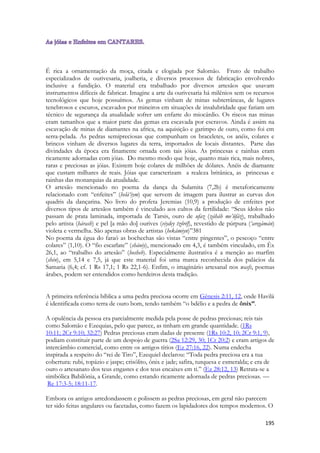 195 
É rica a ornamentação da moça, citada e elogiada por Salomão. Fruto de trabalho especializados de ourivesaria, joalheria, e diversos processos de fabricação envolvendo inclusive a fundição. O material era trabalhado por diversos artesãos que usavam instrumentos difíceis de fabricar. Imagine a arte da ourivesaria há milênios sem os recursos tecnológicos que hoje possuímos. As gemas vinham de minas subterrâneas, de lugares tenebrosos e escuros, escavados por mineiros em situações de insalubridade que fariam um técnico de segurança da atualidade sofrer um enfarte do miocárdio. Os riscos nas minas eram tamanhos que a maior parte das gemas era escavada por escravos. Ainda é assim na escavação de minas de diamantes na africa, na aquisição e garimpo de ouro, como foi em serra-pelada. As pedras semipreciosas que compunham os braceletes, os anéis, colares e brincos vinham de diversos lugares da terra, importados de locais distantes. Parte das divindades da época era finamente ornada com tais jóias. As princesas e rainhas eram ricamente adornadas com jóias. Do mesmo modo que hoje, quanto mais rica, mais nobres, raras e preciosas as jóias. Existem hoje colares de milhões de dólares. Anéis de diamante que custam milhares de reais. Jóias que caracterizam a realeza britânica, as princesas e rainhas das monarquias da atualidade. 
O artesão mencionado no poema da dança da Sulamita (7,2b) é metaforicamente relacionado com “enfeites” (helá‘iym) que servem de imagem para ilustrar as curvas dos quadris da dançarina. No livro do profeta Jeremias (10,9) a produção de enfeites por diversos tipos de artesãos também é vinculado aos cultos da fertilidade: “Seus ídolos não passam de prata laminada, importada de Tarsis, ouro de ufaz (záháb me’ûfáz), trabalhado pelo artista (hárash) e pel [a mão do] ourives (viydey tzôréf), revestido de púrpura (‘aregámán) violeta e vermelha. São apenas obras de artistas (hekámiyn)”381 
No poema da égua do faraó as bochechas são vistas “entre pingentes”, o pescoço “entre colares” (1,10). O “fio escarlate” (shániy), mencionado em 4,3, é também vinculado, em Êx 26,1, ao “trabalho do artesão” (hosheb). Especialmente ilustrativa é a menção ao marfim (shén), em 5,14 e 7,5, já que este material foi uma marca reconhecida dos palácios da Samaria (6,4; cf. 1 Rs 17,1; 1 Rs 22,1-6). Enfim, o imaginário artesanal nos wasfs, poemas árabes, podem ser entendidos como herdeiros desta tradição. 
A primeira referência bíblica a uma pedra preciosa ocorre em Gênesis 2:11, 12, onde Havilá é identificada como terra de ouro bom, tendo também “o bdélio e a pedra de ônix”. 
A opulência da pessoa era parcialmente medida pela posse de pedras preciosas; reis tais como Salomão e Ezequias, pelo que parece, as tinham em grande quantidade. (1Rs 10:11; 2Cr 9:10; 32:27) Pedras preciosas eram dadas de presente (1Rs 10:2, 10; 2Cr 9:1, 9), podiam constituir parte de um despojo de guerra (2Sa 12:29, 30; 1Cr 20:2) e eram artigos de intercâmbio comercial, como entre os antigos tírios (Ez 27:16, 22). Numa endecha inspirada a respeito do “rei de Tiro”, Ezequiel declarou: “Toda pedra preciosa era a tua cobertura: rubi, topázio e jaspe; crisólito, ônix e jade; safira, turquesa e esmeralda; e era de ouro o artesanato dos teus engastes e dos teus encaixes em ti.” (Ez 28:12, 13) Retrata-se a simbólica Babilônia, a Grande, como estando ricamente adornada de pedras preciosas. — Re 17:3-5; 18:11-17. 
Embora os antigos arredondassem e polissem as pedras preciosas, em geral não parecem ter sido feitas angulares ou facetadas, como fazem os lapidadores dos tempos modernos. O  