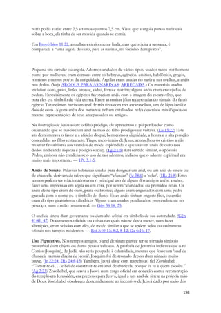 198 
nariz podia variar entre 2,5 a tantos quantos 7,5 cm. Visto que a argola para o nariz caía sobre a boca, ela tinha de ser movida quando se comia. 
Em Provérbios 11:22, a mulher exteriormente linda, mas que rejeita a sensatez, é comparada a “uma argola de ouro, para as narinas, no focinho dum porco”. 
Pequena tira circular ou argola. Adornos anelados de vários tipos, usados tanto por homens como por mulheres, eram comuns entre os hebreus, egípcios, assírios, babilônios, gregos, romanos e outros povos da antiguidade. Argolas eram usadas no nariz e nas orelhas, e anéis nos dedos. (Veja ARGOLA PARA AS NARINAS; ARRECADA.) Os materiais usados incluíam ouro, prata, latão, bronze, vidro, ferro e marfim; alguns anéis eram cravejados de pedras. Especialmente os egípcios favoreciam anéis com a imagem do escaravelho, que para eles era símbolo de vida eterna. Entre as muitas jóias recuperadas do túmulo do faraó egípcio Tutancâmen havia um anel de três tiras com três escaravelhos, um de lápis-lazúli e dois de ouro. Alguns anéis dos romanos tinham entalhados neles desenhos mitológicos ou mesmo representações de seus antepassados ou amigos. 
Na ilustração de Jesus sobre o filho pródigo, ele apresentou o pai perdoador como ordenando que se pusesse um anel na mão do filho pródigo que voltava. (Lu 15:22) Este ato demonstrava o favor e a afeição do pai, bem como a dignidade, a honra e a alta posição concedidas ao filho restaurado. Tiago, meio-irmão de Jesus, aconselhou os cristãos a não mostrar favoritismo aos vestidos de modo esplêndido e que usavam anéis de ouro nos dedos (indicando riqueza e posição social). (Tg 2:1-9) Em sentido similar, o apóstolo Pedro, embora não condenasse o uso de tais adornos, indicou que o adorno espiritual era muito mais importante. — 1Pe 3:1-5. 
Anéis de Sinete. Palavras hebraicas usadas para designar um anel, ou um anel de sinete ou de chancela, derivam de raízes que significam “afundar” (Je 38:6) e ‘selar’. (1Rs 21:8) Estes termos podem ser relacionados com o principal uso de alguns dos antigos anéis, a saber, fazer uma impressão em argila ou em cera, por serem ‘afundados’ ou premidos nelas. Os anéis deste tipo eram de ouro, prata ou bronze; alguns eram engastados com uma pedra gravada com o nome ou o símbolo do dono. Esses anéis tinham engaste fixo, ou então eram do tipo giratório ou cilíndrico. Alguns eram usados pendurados, provavelmente no pescoço, num cordão ornamental. — Gên 38:18, 25. 
O anel de sinete dum governante ou dum alto oficial era símbolo de sua autoridade. (Gên 41:41, 42) Documentos oficiais, ou coisas nas quais não se devia mexer, nem fazer alterações, eram selados com eles, de modo similar a que se apõem selos ou assinaturas oficiais nos tempos modernos. — Est 3:10-13; 8:2, 8-12; Da 6:16, 17. 
Uso Figurativo. Nos tempos antigos, o anel de sinete parece ter-se tornado símbolo proverbial dum objeto ou duma pessoa valiosos. A profecia de Jeremias indicava que o rei Conias (Joaquim), de Judá, não seria poupado à calamidade, mesmo que fosse um ‘anel de chancela na mão direita de Jeová’. Joaquim foi destronado depois dum reinado muito breve. (Je 22:24; 2Rs 24:8-15) Também, Jeová disse com respeito ao fiel Zorobabel: “Tomar-te-ei . . . e hei de constituir-te em anel de chancela, porque és tu a quem escolhi.” (Ag 2:23) Zorobabel, que servia a Jeová num cargo oficial em conexão com a reconstrução do templo em Jerusalém, era precioso para Jeová, igual a um anel de sinete na própria mão de Deus. Zorobabel obedecera destemidamente ao incentivo de Jeová dado por meio dos  