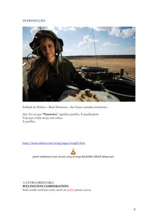 2 
INTRODUÇÃO 
Soldada de Shirion – Baal–Hermom – das forças armadas israelenses 
Sim. Eu sei que “Sunamita” significa pacífica. E pacificadora 
Veja que a bela moça está calma. 
E pacífica. 
http://www.rakkav.com/song/pages/song01.htm 
jewish traditional music ancient song of songs BALKANEL GROUP Serbia.mp3 
A EXTRAORDINÁRIA 
WELINGTON CORPORATION 
Indo aonde nenhum outro mestre ou profeta jamais ousou. 
 