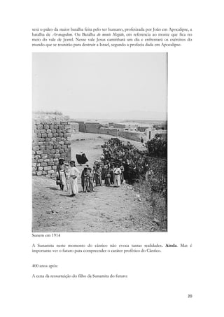 20 
será o palco da maior batalha feita pelo ser humano, profetizada por João em Apocalipse, a batalha de Ar-magedom. Ou Batalha do monte Megido, em referencia ao monte que fica no meio do vale de Jezrel. Nesse vale Jesus caminhará um dia e enfrentará os exércitos do mundo que se reunirão para destruir a Israel, segundo a profecia dada em Apocalipse. 
Sunem em 1914 
A Sunamita neste momento do cântico não evoca tantas realidades. Ainda. Mas é importante ver o futuro para compreender o caráter profético do Cântico. 
400 anos após: 
A cena da ressurreição do filho da Sunamita do futuro: 
 