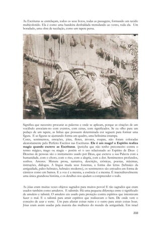 210 
As Escrituras se entrelaçam, todos os seus livros, todas as passagens, formando um tecido multicolorido. Ela é como uma bandeira desfraldada tremulando ao vento, toda ela. Um boradado, uma obra de tecelação, como um tapete persa. 
Significa que necessito procurar as palavras e onde se aplicam, porque as citações de um vocábulo associam-no com eventos, com cenas, com significados. Se eu olho para um pedaço de um tapete, as linhas que possuem determinada cor seguem para formar uma figura. E as figuras se ajuntando forma um quadro, uma belíssima estampa. 
Cores, sentimentos, emoções, jóias, flores, árvores, roupas, não foram colocadas aleatoriamente pelo Perfeito Escritor nas Escrituras. Ele é um mago! o Espírito realiza magia quando escreve as Escrituras. (perceba que não tenho preconceito contra o termo mágico, mago ou magia – porém só o uso relacionado ao Espírito de Deus -) Dezenas de pessoas são o instrumento usado por Deus, que escreve a sua Palavra com a humanidade, com o choro, com o riso, com a alegria, com a dor. Sentimentos profundos, sonhos. Amores. Mistura prosa, narrativa, descrição, crônicas, poesias, máximas, instruções, diálogos. A língua muda seus fonemas, a forma das letras (hebraico da antiguidade, paleo-hebraico, hebraico moderno), os sentimentos são entoados em forma de cânticos como em Samos. E a voz é a mesma, a essência é a mesma. É inacreditavelmente uma única grandiosa história, e os detalhes nos ajudam a compreender o todo. 
As jóias eram muitas vezes objetos sagrados para muitos povos! E tão sagrados que eram usados também como amuletos. E talismãs. Há uma pequena diferença entre o significado de amuleto e talismã. O amuleto era usado para proteção contra espíritos que intentavam fazer o mal. E o talismã para atrair espíritos que realizavam o bem. De onde vem o conceito de azar e sorte. Um para afastar coisas ruins e o outro para atrais coisas boas. Jóias eram assim usadas pela maioria das mulheres do mundo da antiguidade. Em israel  