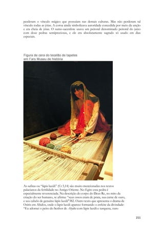 211 
perderam o vínculo mágico que possuíam nas demais culturas. Mas não perderam tal vínculo todas as jóias. A coroa ainda simbolizava autoridade concedida por meio da unção e era cheia de jóias. O sumo-sacerdote usava um peitoral denominado peitoral do juízo com doze pedras semipreciosas, e ele era absolutamente sagrado só usado em dias especiais. 
As safiras ou “lápis lazúli” (Ct 5,14) são muito mencionadas nos textos 
palacianos da fertilidade no Antigo Oriente. No Egito esta pedra é 
especialmente reverenciada. Na descrição do corpo do Deus Re, no mito da 
criação do ser humano, se afirma: “seus ossos eram de prata, sua carne de ouro, 
e seu cabelo de genuíno lápis lazúli"382. Outro texto que apresenta o drama de 
Osíris em Abidos, onde o lápis lazúli aparece formando o enfeite da divindade: 
“Eu adornei o peito do Senhor de Abydos com lápis lazúli e turquesa, ouro  