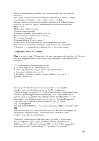 212 
fino, e todas as mais custosas pedras que existem para adornar o corpo de um 
deus”383. 
Em Ugarite também se encontram descrições semelhantes, como a de Ludingir- 
ra estudada por M. Civil e os textos sumério-acádicos estudados 
Cooper, cujas conclusões foram registradas e discutidas por M. Pope. Cooper 
observou que os metais e pedras preciosas faziam parte dos ornamentos da 
Deusa Ishtar: 
Minha mãe é brilhante nos céus, 
Uma corça nas montanhas, 
Uma estrela da manha aparecendo ao meio dia, 
Preciosa cornalina, um topázio de Marhasi (...) 
Um bracelete de estanho (...) 
Uma peça brilhante de outro e prata (...) 
Uma estatueta de alabastro colocada em um pedestal de lápis-lazúli, 
Um bastão vivo de marfim; cujos braços foram recheados de encanto384. 
A discussão provocada pela observação de Cooper foi se estas imagens 
A linguagem militar em Cantares 
Waṣf is an ancient style of Arabic poetry. In waṣf love poems, each part of a lover's body is described and praised in turn, often using exotic, extravagant, or even far-fetched metaphors. 
. As imagens encontradas nestes poemas são: 
a. Os carros de guerra, no singular rêkêb (1,9). 
b. Torre (migedol), em 4,3 e 7,5, ou torres (migedelôt) com em 5,13. 
c. Estandartes (nidegálôt) como em 6,4. 
d. Esquadrão (‘êlêf), defesa (hamáén), escudos (shileteiym) e guerreiros 
(gibôriym), todas em 4,4. 
Em Ne 5,5b há indicativos de abusos sexuais contra as moças pobres 
usando o termo hebraico koveshiym, que em Est 7,8 é usado como 
“violentar/forçar” sexualmente397. A violência sexual contra a mulher que busca 
seu amado pode estar presente na denúncia de Ct 5,7a: “Encontraram-me os 
guardas, bateram-me, feriram-me, tiraram o manto de sobre mim”. A venda 
das mulheres com finalidade sexual também parece ser denunciada na conjura: 
“não agiteis, não acordeis o amor até que deseje” (Ct 2,7;3,5;8,4) e 
396 Tradução própr ia. 
397 Rudi TÜNNERMANN – A reconstrução de Jerusalém, p.116 (nota de rodapé 107) . 
201 
especialmente no poema contra os irmãos, em 8,8-10. Esta advertência pode ser 
um convite à resistência contra a violência sexual ou a venda de jovens 
mulheres para saldar dívidas familiares. 
No entanto, especialmente com Esdras, parece que todas as mulheres que 
não faziam parte da “golah”, isto é, das famílias exiladas e repatriadas da 
Babilônia, eram consideradas “estrangeiras”441. Em Esd 10,11 a segregação se 
dirige a dois grupos: “os povos da terra” e “as mulheres estrangeiras”. T.  