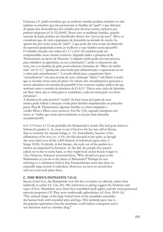 213 
Ezkenazi e E. Judd entendem que as mulheres banidas podiam também ter sido 
judaítas ou israelitas que não pertenciam às famílias da “golah” e que diferiam 
do grupo dos descendentes dos exilados por diversas razões, inclusive por 
práticas religiosas (cf. Jr 52,16)442. Neste caso as mulheres banidas, quando 
naturais de Judá, podiam ser classificadas dentro dos “povos da terra”. Deve-se 
considerar que, de toda a população de Jerusalém na metade do século 5o, 
apenas dez por cento eram da “golah”, o que pode dar uma noção da dimensão 
da repressão perpetrada contra as mulheres e suas famílias nesta época443. 
O trabalho forçado nas vinhas (Ct 1,7 e 8,11-12) também pode ser 
compreendido neste mesmo contexto. Segundo indica a pesquisa de R. 
Tünnermann, na época de Neemias “o império ainda podia recrutar pessoas 
para trabalhos na agricultura ou nas construções”, assim os detentores das 
terra, isto é as famílias da golah, possivelmente chamados de “filhos da minha 
mãe” em Ct 1,7, “ganhavam uma renda pela administração e repassavam ao rei 
o valor pelo arrendamento”. A moeda oficial para o pagamento deste 
“arrendamento” era uma moeda de ouro, chamada “dárico” sob Dario I sendo 
que as moedas locais eram de prata. Os valores dos arrendamentos passaram a 
serem calculados em moedas de prata444. Este contexto explica melhor do que 
nenhum outro o sentido da denúncia de Ct 8,11: “Havia uma vinha de Salomão, 
em Baal-Amon, deu a vinha para os cuidadores, cada um trazia pelo seu fruto 
mil pratas”. 
A denúncia de uma possível “venda” da irmã moça por parte do seus 
irmãos pode refletir à situação vivida pelas famílias empobrecidas no pósexílio 
persa. Para R. Tünnermann, algumas famílias se viram obrigadas a 
vender filhos e filhas como escravos. Em Ne 5,5b, segundo interpreta este 
autor, se “indica que muito provavelmente as moças eram abusadas 
sexualmente445. 
6:11-13 Verses 11-12 are probably the Shulammite's words. She had gone down to 
Solomon's garden (v. 2), more to see if his love for her was still in bloom, 
than to examine the natural foliage (v. 11). Immediately, because of his 
affirmation of his love (vv. 4-10), she felt elevated in her spirit, as though 
she were chief over all the 1,400 chariots in Solomon's great army (1 
Kings 10:26). Evidently, in her fantasy, she rode out of the garden in a 
chariot accompanied by Solomon. As she did, the people they passed 
called out to her to come back, so they might look on her beauty longer (v. 
13a). However, Solomon answered them, "Why should you gaze at the 
Shulammite as you do at the dance at Mahanaim?" Perhaps he was 
referring to a celebration held at that Transjordanian town that drew an 
especially large crowd of onlookers. However, we have no record that 
such an event took place there. 
C. THE WIFE'S INITIATIVE 7:11-13 
Secure in her love, the Shulammite now felt free to initiate sex directly, rather than 
indirectly as earlier (cf. 1:2a, 2:6). The references to spring suggest the freshness and 
vigor of love. Mandrakes were fruits that resembled small apples, and the roots possessed 
narcotic properties.131 They were traditionally aphrodisiacs (cf. Gen. 30:14-16). 
"The unusual shape of the large forked roots of the mandrake resembles 
the human body with extended arms and legs. This similarity gave rise to 
the popular superstition that the mandrake could induce conception and it 
was therefore used as a fertility drug."  