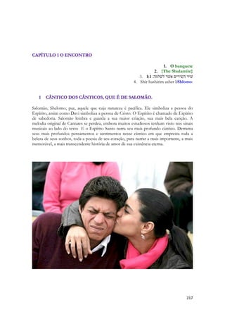 217 
1. O banquete 
2. {The Shulamite} 
3. 1:1 שׁיר השׁירים אשׁר לשׁלמה׃ 
4. Shir hashirim asher liShlomo: 
Salomão, Shelomo, paz, aquele que cuja natureza é pacífica. Ele simboliza a pessoa do Espírito, assim como Davi simboliza a pessoa de Cristo. O Espírito é chamado de Espírito de sabedoria. Salomão lembra e guarda a sua maior criação, sua mais bela canção. A melodia original de Cantares se perdeu, embora muitos estudiosos tenham visto nos sinais musicais ao lado do texto E o Espírito Santo narra seu mais profundo cântico. Derrama seus mais profundos pensamentos e sentimentos nesse cântico em que empresta toda a beleza de seus sonhos, toda a poesia de seu coração, para narrar a mais importante, a mais memorável, a mais transcendente história de amor de sua existência eterna. 
 