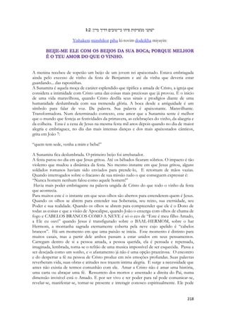 218 
1:2 ישׁקני מנשׁיקות פיהו כי־טובים דדיך מיין׃ 
Yishakeni minshikot pihu ki-tovim dodeikha miyayin: 
A menina recebeu de sopetão um beijo de um jovem rei apaixonado. Estava embriagada ainda pelo excesso de vinho da festa de Benjamim e até da vinha que deveria estar guardando... das raposinhas. 
A Sunamita é aquela moça de caráter esplendido que tipifica a amada de Cristo, a igreja que considera a intimidade com Cristo uma das coisas mais preciosas que já provou. É o inicio de uma vida maravilhosa, quando Cristo desfila seus sinais e prodígios diante de uma humanidade deslumbrada com sua tremenda glória. A boca desde a antiguidade é um símbolo para falar de voz. Da palavra. Sua palavra é apaixonante. Maravilhante. Transformadora. Num determinado contexto, esse amor que a Sunamita sente é melhor que o mundo que festeja as festividades da primavera, as celebrações do vinho, da alaegria e da colheita. Essa é a cena de Jesus na mesma festa mil anos depois quando no dia de maior alegria e embriaguez, no dia das mais intensas danças e dos mais apaixonados cânticos, grita em João 7: 
“quem tem sede, venha a mim e beba!” 
A Sunamita fica deslumbrada. O primeiro beijo foi arrebatador. 
A festa parou no dia em que Jesus gritou. Até os bêbados ficaram sóbrios. O impacto é tão violento que mudou a dinâmica da festa. No mesmo instante em que Jesus gritou, alguns soldados romanos haviam sido enviados para prende-lo, E retornam de mãos vazias. Quando interrogados sobre o fracasso de sua missão tudo o que conseguem expressar é: 
“Nunca homem nenhum falou como aquele homem!” 
Havia mais poder embriagante na palavra ungida de Cristo do que todo o vinho da festa que acontecia. 
Para muitos este é o instante em que seus olhos são abertos para entenderem quem é Jesus. Quando os olhos se abrem para entender sua Soberania, seu reino, sua eternidade, seu Poder e sua realidade. Quando os olhos se abrem para compreender que ele é o Dono de todas as coisas e que a visão de Apocalipse, quando João o enxerga com olhos de chama de fogo e CABELOS BRANCOS COMO A NEVE é só o eco de “Este é meu filho Amado, a Ele eu ouvi” quando Jesus é transfigurado sobre o BAAL-HERMOM, sobre o har Hermom, a montanha sagrada eternamente coberta pela neve cujo apelido é “cabelos brancos”. Há um momento em que uma paixão se inicia. Esse momento é distinto para muitos casais, mas a partir dele ambos passam a estar unidos em seus pensamentos. Carregam dentro de si a pessoa amada, a pessoa querida, ela é pensada e repensada, imaginada, lembrada, torna-se o refrão de uma musica impossível de ser esquecida. Passa a ser desejada como um sonho, e o afastamento já não é uma opção prazeirosa. O encontro e do despertar a fé na pessoa de Cristo produz em nós emoções profundas. Suas palavras reverberam vida, suas obras e atitudes nos trazem intima alegria. E surge a necessidade que antes não existia de termos comunhão com ele. Amar a Cristo não é amar uma história, uma carta ou abraçar uma fé. Ressurreto dos mortos e assentado a direita do Pai, numa dimensão invisível está o Amado. E por ser vivo e ter poder para tal pode comunicar-se, revelar-se, manifestar-se, tornar-se presente e interagir conosco espiritualmente. Ele pode  