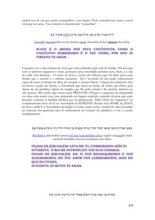 219 
encher-nos de sua paz, pode compartilhar a sua alegria. Pode conceder-nos sentir o amor com que nos ama. Esse mistério é denominado “comunhão”. 
1:3 לריח שׁמניך טובים שׁמן תורק שׁמך על־כן עלמות אהבוך׃ 
Lereiakh shemaneikha tovim shemen turak shemekha al-ken alamot ahevukha: 
Unguento era o uma mistura de ervas que eram utilizadas para cura de feridas. Há um jogo com as palavras unguento e nome, possuem uma sonoridade próxima sem, shem, e a raiz de onde vem Semente. O nome de Jesus é como um bálsamo que foi dado para curar feridas que o mundo e o inferno causaram. Ele é revestido de um poder sobrenatural capaz de curar as feridas da alma, do coração e mesmo físicas. A Igreja dos primeiros dias invocava o poder do Nome, a Autoridade que havia no nome, de modo que Pedro para diante de um paralítico diante do templo, que lhe pede esmola e lhe declara: dinheiro eu não possuo. Mas tenho algo muito mais PRECIOSO. Porque o unguento da antiguidade era uma coisa muito cara, rara, preparada em lugares especiais, segundo técnicas que eram passadas somente às famílias médicas que os preparavam. Pedro cheio de “unguento” ou completamente cheio de fé na Autoridade da SEMENTE declara: Em NOME de JESUS, levanta e anda! E a Autoridade escondida no nome, assim como o poder de vida escondido na semente, faz germinar uma fé sobrenatural no coração do paralítico e este é curado imediatamente. 
1:4 משׁכני אחריך נרוצה הביאני המלך חדריו נגילה ונשׂמחה בך נזכירה דדיך מיין מישׁרים אהבוך׃ 
Mashkheni akhareikha narutza heviani hamelekhkha darav nagila venismekha bakh nazkirah dodeikha miyayin meisharim ahevukha: 
1:5 שׁחורה אני ונאוה בנות ירושׁלם כאהלי קדר כיריעות שׁלמה׃ 
 
