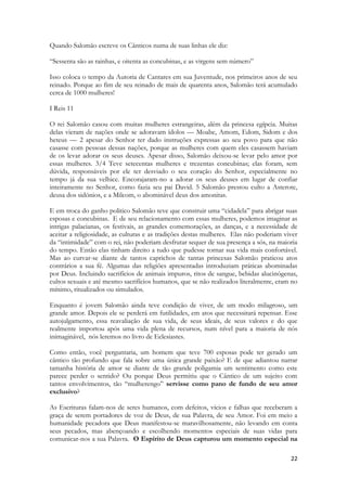 22 
Quando Salomão escreve os Cânticos numa de suas linhas ele diz: 
“Sessenta são as rainhas, e oitenta as concubinas, e as virgens sem número” 
Isso coloca o tempo da Autoria de Cantares em sua Juventude, nos primeiros anos de seu reinado. Porque ao fim de seu reinado de mais de quarenta anos, Salomão terá acumulado cerca de 1000 mulheres! 
I Reis 11 
O rei Salomão casou com muitas mulheres estrangeiras, além da princesa egípcia. Muitas delas vieram de nações onde se adoravam ídolos — Moabe, Amom, Edom, Sidom e dos heteus — 2 apesar do Senhor ter dado instruções expressas ao seu povo para que não casasse com pessoas dessas nações, porque as mulheres com quem eles casassem haviam de os levar adorar os seus deuses. Apesar disso, Salomão deixou-se levar pelo amor por essas mulheres. 3/4 Teve setecentas mulheres e trezentas concubinas; elas foram, sem dúvida, responsáveis por ele ter desviado o seu coração do Senhor, especialmente no tempo já da sua velhice. Encorajaram-no a adorar os seus deuses em lugar de confiar inteiramente no Senhor, como fazia seu pai David. 5 Salomão prestou culto a Asterote, deusa dos sidónios, e a Milcom, o abominável deus dos amonitas. 
E em troca do ganho politico Salomão teve que construir uma “cidadela” para abrigar suas esposas e concubinas. E de seu relacionamento com essas mulheres, podemos imaginar as intrigas palacianas, os festivais, as grandes comemorações, as danças, e a necessidade de aceitar a religiosidade, as culturas e as tradições destas mulheres. Elas não poderiam viver da “intimidade” com o rei, não poderiam desfrutar sequer de sua presença a sós, na maioria do tempo. Então elas tinham direito a tudo que pudesse tornar sua vida mais confortável. Mas ao curvar-se diante de tantos caprichos de tantas princesas Salomão praticou atos contrários a sua fé. Algumas das religiões apresentadas introduziam práticas abominadas por Deus. Incluindo sacrifícios de animais impuros, ritos de sangue, bebidas alucinógenas, cultos sexuais e até mesmo sacrifícios humanos, que se não realizados literalmente, eram no mínimo, ritualizados ou simulados. 
Enquanto é jovem Salomão ainda teve condição de viver, de um modo milagroso, um grande amor. Depois ele se perderá em futilidades, em atos que necessitará repensar. Esse autojulgamento, essa reavaliação de sua vida, de seus ideais, de seus valores e do que realmente importou após uma vida plena de recursos, num nível para a maioria de nós inimaginável, nós leremos no livro de Eclesiastes. 
Como então, você perguntaria, um homem que teve 700 esposas pode ter gerado um cântico tão profundo que fala sobre uma única grande paixão? E de que adiantou narrar tamanha história de amor se diante de tão grande poligamia um sentimento como este parece perder o sentido? Ou porque Deus permitiu que o Cântico de um sujeito com tantos envolvimentos, tão “mulherengo” servisse como pano de fundo de seu amor exclusivo? 
As Escrituras falam-nos de seres humanos, com defeitos, vícios e falhas que receberam a graça de serem portadores de voz de Deus, de sua Palavra, de seu Amor. Foi em meio a humanidade pecadora que Deus manifestou-se maravilhosamente, não levando em conta seus pecados, mas abençoando e escolhendo momentos especiais de suas vidas para comunicar-nos a sua Palavra. O Espírito de Deus capturou um momento especial na  