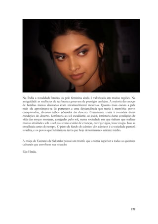 222 
Na Índia a tonalidade branca da pele feminina ainda é valorizada em muitas regiões. Na antiguidade as mulheres de tez branca gozavam de prestígio também. A maioria das moças de famílias menos abastadas eram invariavelmente morenas. Quanto mais escura a pele mais ela aproximava-se de pertencer a uma descendência que traria à memória: povos conquistados, diversas tribos nômades do deserto. Certamente traria à memória duras condições do deserto. Lembraria ao sol escaldante, ao calor, lembraria duras condições de vida das moças morenas, castigadas pelo sol, numa sociedade em que tinham que realizar muitas atividades sob o sol, tais como cuidar de crianças, carregar água, lavar roupa. Isso as envelhecia antes do tempo. O pano de fundo do cântico dos cânticos é a sociedade pastoril israelita, e os povos que habitam na terra que hoje denominamos oriente médio. 
A moça de Cantares de Salomão possui um trunfo que a torna superior a todas as questões culturais que envolvem sua situação. 
Ela é linda.  