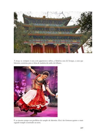 227 
A moça se compara à casa com gigantescos salões, a fabulosa casa do bosque, a casa que Salomão construiu para si feita de madeira de cedro do Líbano. 
E ao mesmo tempo aos pavilhões do templo de Salomão. Ela é tão formosa quanto o mais sagrado templo construído na terra.  