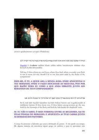 231 
(nossos agradecimentos aos pais d Padukone) 
1:7 הגידה לי שׁאהבה נפשׁי איכה תרעה איכה תרביץ בצהרים שׁלמה אהיה כעטיה על עדרי חבריך׃ 
Hagidah li sheahava nafshiei khatir eeikha tarbitz batzahorayim shalama ehye keotyah al edrei khavereikha: 
Tell me, O thou whom my soul loves, where thou feed, where you make your flock to rest at noon: for why should I be as one that turns aside by the flocks of thy companions? 
1:8 אם־לא תדעי לך היפה בנשׁים צאי־לך בעקבי הצאן ורעי את־גדיתיך על משׁכנות הרעים׃ 
Im-lo tedi lakh hayafah banashim tzei-lakh beikvei hatzon urei et-gediyotayikh al mishkenot haroim: If thou know not, O thou fairest among women, go thy way forth by the footsteps of the flock, and feed thy kids beside the shepherds' tents. 
A moça foi procurar a Salomão que estava disfarçado de pastor. E não perde seu tempo. De alguma maneira ela encontrou algum grupo de cabritos e para se aproximar sem  