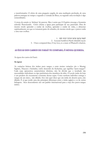 236 
e transformador. O efeito de uma pregação ungida, de uma meditação profunda, de uma palavra entregue no tempo e segundo a vontade de Deus, ou segundo uma revelação é algo extraordinário. 
A moça da canção se ‘disfarça’ de pastora. Mas é assim que O Espírito enxerga a Sunamita celestial. Pastoreando. Cristo chama a igreja para participar de seu pastorado. Para do mesmo modo aprender a cuidar de ovelhas, aprender a cuidar de vidas, a alimentar espiritualmente aos que se tornarem parte do rebanho, do mesmo modo que o pastor cuida e ama suas ovelhas. 
1. 1:9 לססתי ברכבי פרעה דמיתיך רעיתי׃ 
2. Lesusati berikhvei Paroh dimitikh rayati: 
3. I have compared thee, O my love, to a mare of Pharaoh's chariots. 
As éguas dos carros de Faraó. 
As éguas 
As variações básicas dos árabes puro sangue a entre muitas variações são o Muniqi, Saglawi, Abayyan e Kuhailan, todos descendo do Kuhaylan, que significa "puro-sangue". Cada cepa apresentou características distintas, não há dúvida que o resultado das necessidades individuais ou tipo preferência dos membros da tribo. O cavalo árabe de hoje é um produto de cruzamento constante dessas cepas. Como nenhum indivíduo carrega o sangue de um único, não diluído. Isso não quer dizer que um árabe do deserto puro, não diluído. É aí que reside uma das principais diferenças entre o árabe egípcio e os de outras linhagens. Seus descendentes são um padrão internacional para a raça dos puros-sangue árabes. 
 