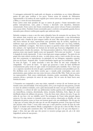 239 
A carruagem cerimonial foi usada pelo rei durante as cerimônias ou ao visitar diferentes partes do país para verificar o seu povo. Temos cenas do reinado de Akhenaton representando o rei andava de carro seguido por outros carros que transportam sua esposa e filhas, e o resto de seus funcionários. 
Esses carros eram mais pesados do que os carros de guerra e foram incrustados com pedras semi-preciosas, ouro, prata e bronze e decorado com desenhos, altamente ornamentado. Estes carros não foram construídos para serem velozes; Foram construídos para causar efeito. Também foram construídos para o conforto com grandes guarda-chuvas anexados para oferecer sombra para aqueles que andavam neles. 
Salomão compara a moça a um dos mais cobiçados bens de consumo de sua época. Um dos animais mais notáveis que a terra do Egito havia presenciado e cuja descendencia originaria toda a família de puro-sangues árabes da terra. Mas numa época em que ainda não havia mistura de raças, representam uma puríssima raça de cavalos, superiores às melhores raças que possuimos na atualidade. Cavalos amados por sua força, lealdade, beleza, habilidade e coragem. Não havia na época as questões éticas sobre ‘inferioridade’ dos animais e da ‘supremacia’ do homem de tal modo que houvesse indignidade em ser chamado pelas virtudes dos animais. Até hoje possuimos adjetivos, ‘forte como um touro’, graciosa como uma ‘gazela’ rápido como um ‘guepardo’. Fiel como um ‘pombo’. A moça é elogiada de modo espetacular. E não é uma égua puro-sangue qualquer. Faz parte de um grupo dos mais seletos cavalos da terra, os mais puros, raros e caros cavalos de sua raça, que sãos certamente os reprodutores ou principais de sua linhagem, separados somente para uso do Faraó. Somente dele. Cavalos destinados àquele que era considerado “Deus” na terra do Egito. E ainda associado a uma das obras de arte mais cobiçadas da antiguidade. Os carros de faraó. As éguas que puxavam o carro de faraó desfilavam constantemente pelas terras do egito sendo reverenciados pela multidão. Era o faraó que era o supremo sacerdote da terra do egito e graindiosos cermoniais eram presididos por ele. Ele desfilaria com os mais belos cavalos que o mundo pode contemplar, num carro preciosíssimo, para realizar atos tais como invocar a cheia do Rio Nilo. Tudo em seu carro era representativo. Nele estava simbolizado, domínio, poder, autoridade, filiação divina, natureza divina e proteção do amor de uma esposa. Até no carro de faraó havia uma história de amor. 
A Sunamita era comparada a uma raça única, separada a serviço de um homem que era tratado como uma divindade. Uma moça pobre, serva, com roupas de uma pastora, cercada no meio de cabritos roubados, com a pele descascando de tanto sol, que foi forçada a adiar sua infancia e a colocar de lado sua adolescencia recebia queima-rosto simplesmente que era maravilhosa, corajosa, determinada, única, invejada, belíssima, forte, digna de estar desfilando diante de milhares de pessoas. Uma dos bens mais valiosos da terra. E que ele sabia de sua luta e de seu trabalho servil. Na carruagem de Faraó tinha pintado alguns escravos. Ou seja, mesmo te tratando como uma escrava, observação ao detalhe, ele está disfarçado de pastor, como se fosse um homem igual a ela, um trabalhador. Ele diz que ela é algo que vai muito além de tudo que ele um dia imaginaria possuir. Uma égua de Faraó não possuía valor. Eram 7 vezes mais caras que o mais precioso cavalo da terra de todo Egito. E tá dando uma indireta. Desde a antiguidade é o pai que dá o dote da filha. Há um "preço" a ser pago pelo casamento dela. "ele sutilmente diz que é ele que está disposto a 
pagar o dote, mas que sabe que não possui os recursos porque para ele ,ela é de valor inigualável, acima de suas posses . 
Não é pouco elogio não. 
 