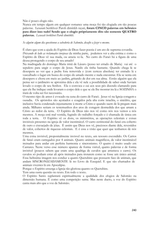 240 
Não é pouco elogio não. 
Nunca em tempo algum em qualquer romance uma moça foi tão elogiada em tão poucas palavras. Lesusati berikhvei Paroh dimitikh rayati, foram CINCO palavras em hebraico para dizer isso tudo! Sendo que o elogio própriamente dito são somente QUATRO palavras. Lesusati berikhvei Paroh dimitikh. 
Se alguém algum dia questionou a sabedoria de Salomão, desafio a fazer o mesmo. 
É claro que com a ajuda do Espírito de Deus fazer poesia é um ato de suprema covardia. 
Deixando de lado as reclamações invejosas da minha parte, podemos ver a alta estima e como o Espírito de Deus vê sua mada, ou anseia ve-la. No carro do Faraó há a figura de uma deusa protegendo o corpo de seu amado! 
Na madrugada do domingo Maria irmã de Lázaro (posso ter errado de Maria) vai até o sepulcro para ungir o corpo de Jesus. Nardo ela tinha bastante. Quando chega lá se desespera ao ver que a pedra fora removida e (com certeza absoluta) ter entrado lá e vasculhado o lugar em busca do corpo do amado mestre e nada encontrar. Ela se senta em desespero e chora em meio ao jardim, gritando de dor em sua alma. Então alguém que ela pensa ser o jardineiro se aproxima dela e ela vê nele a possibilidade de saber onde haviam levado o corpo de seu Senhor. Ela o convoca e cai aos seus pés dizendo clamando para que ele lhe indique onde levaram o corpo dele e que se ele lhe mostrar ira lá e SOZINHA o trará de volta ser for necessário. 
O mesmo tipo de amor é evocado na cena do carro de Faraó. Jesus vê na Igreja coragem e ousadia. Os apóstolos são açoitados e coagidos pela alta corte israelita, o sinédrio, que inclusive havia condenado injustamente à morte a Cristo e quando saem de lá pregam mais ainda. Milhares seriam os testemunhos dos atos de coragem desmedida dos que amam a Cristo ao redor da terra. O Espírito de Deus não nos vê como nós nos vemos a nós mesmos. A moça está mal vestida, fugindo do trabalho forçado e é chamada de única em toda a terra. O Espírito vê os dons, os ministérios, as operações celestiais e coisas invisiveis presentes na igreja de valor inestimável. O carro cerimonial do faraó era coberto de ouro e cravaejado de jóias. É assim que Deus nos vê, preciosos diante dele, revestidos de valor, cobertos de riquezas celestiais. E é essa a visão que quer que tenhamos de nós mesmos. 
Uma coisa invisivel, propositalmente invisvel no texto, um tesouro escondido. Os Carros de faraó eram carregados por 4 animais. Quatro animais magníficos, de valor inestimável treinados para andar em perfeita harmonia e sincronismo. O quatro é muito usado em Cantares. Neste verso esse número aparece de forma visível, quatro palavras e de forma invisível (poucos sabem que eram uma quadriga de cavalos que arrastava o carro). Os cavalos só podiam estar ali após treinados para trotarem como se fosse um único animal. Essa belíssima imagem nos conduz a quatro Querubins que possuem face de animais, que andam SINCRONIZADAMENTE lá no Livro de Ezequiel. E que são chamados de 
animais viventes lá em Apocalipse. 
Porque o Espírito enxerga a Igreja tão gloriosa quanto os Querubins. 
Tem uma outra questão no texto. Em todo o texto. 
O Espírito Santo suplantará espiritualmente a qualidade dos elogios de Salomão na dimensão humana. É como uma competição santa. Mas neste dueto, a voz do Espírito canta mais alto que a voz de Salomão. 
 