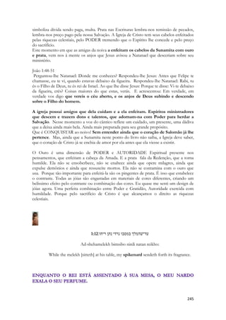 245 
simboliza dívida sendo paga, multa. Prata nas Escrituras lembra-nos remissão de pecados, lembra-nos preço pago pela nossa Salvação. A Igreja de Cristo tem seus cabelos enfeitados pelas riquezas celestiais, pelo PODER tremendo que o Espírito lhe concede e pelo preço do sacrifício. 
Este momento em que as amigas da noiva a enfeitam os cabelos da Sunamita com ouro e prata, vem nos à mente os anjos que Jesus avisou a Natanael que desceriam sobre seu ministério. 
João 1:48-51 
Perguntou-lhe Natanael: Donde me conheces? Respondeu-lhe Jesus: Antes que Felipe te chamasse, eu te vi, quando estavas debaixo da figueira. Respondeu-lhe Natanael: Rabi, tu és o Filho de Deus, tu és rei de Israel. Ao que lhe disse Jesus: Porque te disse: Vi-te debaixo da figueira, crês? Coisas maiores do que estas, verás. E acrescentou: Em verdade, em verdade vos digo que vereis o céu aberto, e os anjos de Deus subindo e descendo sobre o Filho do homem. 
A igreja possui amigos que dela cuidam e a ela enfeitam. Espíritos ministradores que descem e trazem dons e talentos, que adornam-na com Poder para herdar a Salvação. Nesse momento a voz do cântico reflete um cuidado, um presente, uma dádiva que a deixa ainda mais bela. Ainda mais preparada para seu grande propósito. 
Que é CONQUISTAR ao noivo! Sem entender ainda que o coração de Salomão já lhe pertence. Mas, ainda que a Sunamita neste ponto do livro não saiba, a Igreja deve saber, que o coração de Cristo já se enchia de amor por ela antes que ela viesse a existir. 
O Ouro é uma dimensão de PODER e AUTORIDADE Espiritual presente nos pensamentos, que enfeitam a cabeça da Amada. E a prata fala da Redenção, que a torna humilde. Ela não se ensoberbece, não se enaltece ainda que opere milagres, ainda que expulse demônios e ainda que ressuscite mortos. Ela não se contamina com o ouro que usa. Porque tão importante para enfeitá-la são os pingentes de prata. É isso que estabelece o contraste. Todas as jóias são engastadas em materiais de cores diferentes, criando um belíssimo efeito pelo contraste ou combinação das cores. Eu quase me senti um design de jóias agora. Uma perfeita combinação entre Poder e Gratidão, Autoridade exercida com humildade. Porque pelo sacrifício de Cristo é que alcançamos o direito as riquezas celestiais. 
1:12עד־שׁהמלך במסבו נרדי נתן ריחו׃ 
Ad-shehamelekh bimsibo nirdi natan reikho: 
While the melekh [sitteth] at his table, my spikenard sendeth forth its fragrance. 
 
