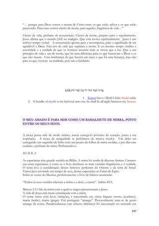 247 
“… porque para Deus somos o aroma de Cristo entre os que estão salvos e os que estão perecendo. Para estes somos cheiro de morte, para aqueles, fragrância de vida…” 
Cheiro de vida, perfume da ressurreição. Cheiro de morte, preparo para o sepultamento. Jesus afirma que o mundo JAZ no maligno. Que está morto espiritualmente. Jazer é um terrível tempo verbal. A ressurreição aponta para a recompensa, para o significado de ser agradável a Deus. Fala-nos de vida que suplanta a morte. E ao mesmo tempo vindica a autoridade e a verdade de que os homens amaram mais as trevas que a luz. Que a um princípio de vida e um de morte, que há uma diferença para os que buscavam a Deus e os que não fazem. Uma lembrança de que haverá um juízo e que há uma herança, mas não para os que viverem na maldade, pois não a herdarão. 
1:13צרור המר דודי לי בין שׁדי ילין׃ 
1. Tzeror hamor Dodi li bein shadai yalin: 
2. A bundle of myrrh is my beloved unto me; he shall lie all night between my breasts. 
A moça pensa nele de modo íntimo, anseia carrega-lo próximo do coração. Junto a sua respiração. A moça da antiguidade se perfumava de muitos modos. Um deles era carregando um saquinho de linho com um pouco de folhas de mirra moídas, e por dias este exalaria o perfume da mirra. Perfumando-a. 
M I R R A 
As especiarias têm grande sentido na Bíblia. A mirra foi usada de diversas formas. Cantares usa essas especiarias, é como se o livro destilasse as mais variadas fragrâncias, e é verdade. O tema leva à consideração desses famosos perfumes do Oriente e da terra de Israel. Vimos Jacó enviando em tempo de seca, dessas especiarias ao Faraó do Egito. 
Sobre as vestes do Messias, profeticamente o livro de Salmos anunciaria: 
“Todos os teus vestidos cheiram a mirra e a aloés, a cássia”. Salmo 45:5, 
Mateus 2:11 fala da mirra com a qual os magos presentearam a Jesus. 
A vida de Jesus está muito entrelaçada com a mirra. 
O nome mirra com leves variações, é encontrado em várias línguas: murru (acadiano), marra (árabe); marra (grego). Em português “amargo”. Provavelmente trata-se de gosto amargo da resina. Paradoxalmente este arbusto deleitável foi encontrado no mercado em  