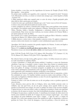 248 
forma cristalina, o mor dror, um dos ingredientes do incenso do Templo (Êxodo 30:23). Dor significa - como pérola. 
Os cristais eram vendidos em saquinhos, daí a expressão “um saquitel de mirra” (Cantares 1:13). Dissolvidos em óleo, os cristais se tornam mais amargos que a mirra líquida ou fluída - Cantares 5:5). 
A Mirra aparecerá sólida num saquitel entre os seios da moça e liquida gotejando pelas mãos dela ao abrir a porta para seu amado. 
A mirra foi como que a preferida de Salomão que a cita 7 (sete) vezes no livro de Cantares. 
A mirra é uma resina derivada da planta de mesmo nome. 
A mirra verdadeira era valiosa e estimada pelos antigos tanto como perfume como incenso nos templos. Era também usada como unguento e bálsamo. Natural das costas orientais da África, Abssinia, Arábia e Somália. Antigamente a substância obtida de sua resina era comercializada. Hoje cresce em áreas rochosas, nos montes calcáreos do Oriente Médio e em muitas partes do norte da África. 
Em Cantares 5:13, a mirra é proeminente: a mirra foi usada por Davi e Salomão e também é descrita em Mateus 2:11, Marcos, João e em Salmos 45:8. 
A Bíblia descreve a mirra como a mais popular e preciosa resina. Os egípcios antigamente usavam a mirra como incenso nos templos e como embalsamento para seus mortos. 
Apocalipse 18:13 fala do comércio dos grandes impérios do Oriente. A mirra está ligada a Jesus do seu nascimento à sua morte. 
Mateus 2:11 e ainda na crucificação Jesus provou dela. Marcos 15:23 
Nicodemos trouxe um mistura de mirra e aloés com lençóis para enrolar o corpo de Jesus 
(João 19:39-40, Êxodo 30:23, Ester 2:12, Salmos 45:8, Provérbios 7:17, Cantares 1:3, 3:6, 5:5-14, Mateus 2:11, Marcos 15:23, João 19:39 e Apocalipse 18:13). 
São arbustos baixos, do tipo moita, galhos grossos e duros. As folhas crescem em cachos e no caule encontram-se espinhos afiados. 
A resina é abundante e é obtida pela incisão artificial. A madeira e a casca são fortemente odoríferas. Logo que é exsudada a resina é macia, clara, dura, branca ou amarela-escuro. Por um pouco é oleosa, solidificando-se rapidamente quando pinga sobre as pedras em baixo dos galhos. É amarga e levemente pungente ao paladar. Já se usou em medicina como tônico adstringente externamente como um agente de limpeza. Nos países orientais é muito apreciada como substância aromática, medicinal e como perfume. 
As mulheres que foram ao sepulcro de Jesus também levaram, entre as especiarias, a mirra. Era embalada em vasos. Os israelitas também usavam-na muito como perfume e Davi a canta pela sua fragrância e Salomão deliciou-se nela. Foi um dos ingredientes do santo óleo, como aloés, cássia e canela. 
Cantares se refere a um cano de mirra em vez de um pedaço como se poderia esperar de uma tal resina. 
Como dissemos, Jesus provou dela no Gólgota, talvez uma bebida existente entre os soldados, mas seja qual fosse, era de um gosto amargo. Jesus quando ferido na cruz, quando no Getsemani suou sangue, foi como se pedaços de mirra se lhe tivessem atingido. A igreja de Jesus se orna com mirra e todos os unguentos aromáticos. Então esta especiaria se associa a ele do nascer ao morrer. Sua vida foi pontilhada de pedaços amargos, de mirra. 
O Gólgota foi para Jesus o jardim da mirra. A semelhança da extração da mirra através da incisão, Jesus também foi ferido ali. O sangue de Jesus ensopou aquele lugar - era a mirra que pingava em gotas brilhantes como água e sangue - a água da vida e o sangue da salvação. Foi a hora mais amarga de Jesus mas também de onde se desprendeu o precioso perfume de Cristo. Era a hora da amargura, a hora do perfume, a hora do incenso no  
