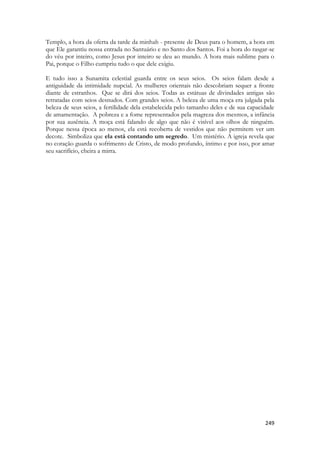 249 
Templo, a hora da oferta da tarde da minhah - presente de Deus para o homem, a hora em que Ele garantiu nossa entrada no Santuário e no Santo dos Santos. Foi a hora do rasgar-se do véu por inteiro, como Jesus por inteiro se deu ao mundo. A hora mais sublime para o Pai, porque o Filho cumpriu tudo o que dele exigiu. 
E tudo isso a Sunamita celestial guarda entre os seus seios. Os seios falam desde a antiguidade da intimidade nupcial. As mulheres orientais não descobriam sequer a fronte diante de estranhos. Que se dirá dos seios. Todas as estátuas de divindades antigas são retratadas com seios desnudos. Com grandes seios. A beleza de uma moça era julgada pela beleza de seus seios, a fertilidade dela estabelecida pelo tamanho deles e de sua capacidade de amamentação. A pobreza e a fome representados pela magreza dos mesmos, a infância por sua ausência. A moça está falando de algo que não é visível aos olhos de ninguém. Porque nessa época ao menos, ela está recoberta de vestidos que não permitem ver um decote. Simboliza que ela está contando um segredo. Um mistério. A igreja revela que no coração guarda o sofrimento de Cristo, de modo profundo, íntimo e por isso, por amar seu sacrifício, cheira a mirra.  