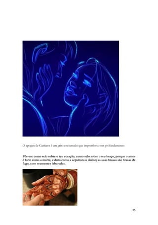 25 
O apogeu de Cantares é um grito enciumado que impressiona-nos profundamente: 
Põe-me como selo sobre o teu coração, como selo sobre o teu braço, porque o amor é forte como a morte, e duro como a sepultura o ciúme; as suas brasas são brasas de fogo, com veementes labaredas. 
 