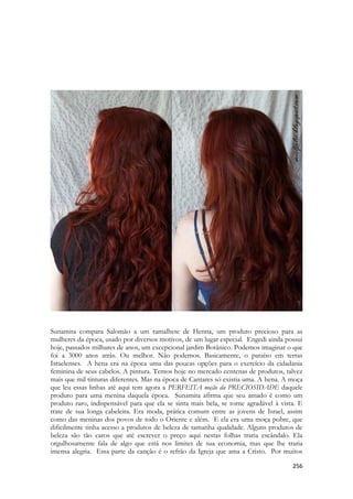 256 
Sunamita compara Salomão a um ramalhete de Henna, um produto precioso para as mulheres da época, usado por diversos motivos, de um lugar especial. Engedi ainda possui hoje, passados milhares de anos, um excepcional jardim Botânico. Podemos imaginar o que foi a 3000 anos atrás. Ou melhor. Não podemos. Basicamente, o paraíso em terras Israelenses. A hena era na época uma das poucas opções para o exercício da cidadania feminina de seus cabelos. A pintura. Temos hoje no mercado centenas de produtos, talvez mais que mil tinturas diferentes. Mas na época de Cantares só existia uma. A hena. A moça que leu essas linhas até aqui tem agora a PERFEITA noção da PRECIOSIDADE daquele produto para uma menina daquela época. Sunamita afirma que seu amado é como um produto raro, indispensável para que ela se sinta mais bela, se torne agradável à vista. E trate de sua longa cabeleira. Era moda, prática comum entre as jovens de Israel, assim como das meninas dos povos de todo o Oriente e além. E ela era uma moça pobre, que dificilmente tinha acesso a produtos de beleza de tamanha qualidade. Alguns produtos de beleza são tão caros que até escrever o preço aqui nestas folhas traria escândalo. Ela orgulhosamente fala de algo que está nos limites de sua economia, mas que lhe traria imensa alegria. Essa parte da canção é o refrão da Igreja que ama a Cristo. Por muitos  