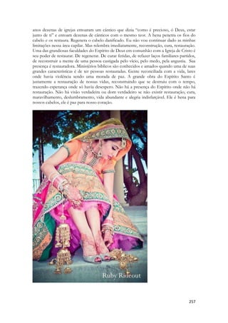 257 
anos dezenas de igrejas entoaram um cântico que dizia “como é precioso, ó Deus, estar junto de ti” e entoam dezenas de cânticos com o mesmo teor. A hena penetra os fios do cabelo e os restaura. Regenera o cabelo danificado. Eu não vou continuar dado as minhas limitações nessa área capilar. Mas relembra imediatamente, reconstrução, cura, restauração. Uma das grandiosas faculdades do Espírito de Deus em comunhão com a Igreja de Cristo é seu poder de restaurar. De regenerar. De curar feridas, de refazer laços familiares partidos, de reconstruir a mente de uma pessoa castigada pelo vício, pelo medo, pela angustia. Sua presença é restauradora. Ministérios bíblicos são conhecidos e amados quando uma de suas grandes características é de ter pessoas restauradas. Gente reconciliada com a vida, lares onde havia violência sendo uma morada de paz. A grande obra do Espírito Santo é justamente a restauração de nossas vidas, reconstruindo que se destruiu com o tempo, trazendo esperança onde só havia desespero. Não há a presença do Espírito onde não há restauração. Não há visão verdadeira ou dom verdadeiro se não existir restauração, cura, maravilhamento, deslumbramento, vida abundante e alegria indisfarçável. Ele é hena para nossos cabelos, ele é paz para nosso coração. 
 