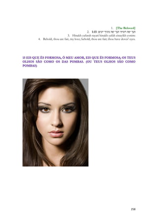 258 
1. {The Beloved} 
2. 1:15 הנך יפה רעיתי הנך יפה עיניך יונים׃ 
3. Hinakh yafarah rayati hinakh yafah einayikh yonim: 
4. Behold, thou are fair, my love; behold, thou are fair; thou have doves' eyes. 
 