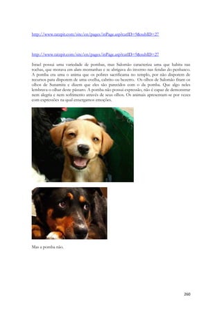 260 
http://www.tatzpit.com/site/en/pages/inPage.asp?catID=9&subID=27 
http://www.tatzpit.com/site/en/pages/inPage.asp?catID=9&subID=27 
Israel possui uma variedade de pombas, mas Salomão caracteriza uma que habita nas rochas, que morava em alats montanhas e se abrigava do inverno nas fendas do penhasco. A pomba era uma o anima que os pobres sacrificama no templo, por não disporem de recursos para disporem de uma ovelha, cabrito ou bezerro. Os olhos de Salomão fitam os olhos de Sunamita e dizem que eles são parecidos com o da pomba. Que algo neles lembrava o olhar deste pássaro. A pomba não possui expressão, não é capaz de demonstrar nem alegria e nem sofrimento através de seus olhos. Os animais apresentam-se por vezes com expressões na qual enxergamos emoções. 
Mas a pomba não. 
 