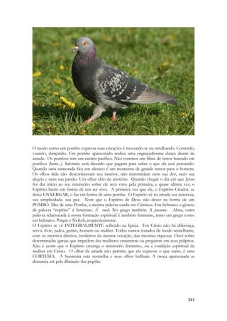 261 
O modo como um pombo expressa suas emoções é movendo-se ou arrulhando. Correndo, voando, dançando. Um pombo apaixonado realiza uma engraçadíssima dança diante da amada. Os pombos têm um caráter pacífico. Não veremos um filme de terror baseado em pombos (bem...). Salomão está dizendo que pagaria para saber o que ela está pensando. Quando uma namorada fica em silencio é um momento de grande temor para o homem. Os olhos dela não descortinavam seu interior, não transmitiam nem sua dor, nem sua alegria e nem sua paixão. Um olhar chio de mistério. Quando chegar o dia em que Jesus for dar início ao seu ministério sobre ele será visto pela primeira, e quase última vez, o Espírito Santo em forma de um ser vivo. A primeira vez que ele, o Espírito Criador, se deixa ENXERGAR, o faz em forma de uma pomba. O Espírito vê na amada sua natureza, sua simplicidade, sua paz. Note que o Espírito de Deus não desce na forma de um POMBO. Mas de uma Pomba, a mesma palavra usada em Cânticos. Em hebraico o gênero da palavra “espírito” é feminino. É ruah. No grego também. A pneuma. Alma, outra palavra relacionada à nossa formação espiritual é também feminino, tanto em grego como em hebraico. Psique e Nefesh, respecticamente. 
O Espírito se vê INTEGRALMENTE refletido na Igreja. Em Cristo não há diferença, servo, livre, judeu, gentio, homem ou mulher. Todos somos tratados de modo semelhante, com os mesmos direitos, herdeiros da mesma vocação, das mesmas riquezas. Ouvi sobre determinadas igrejas que impedem das mulheres ensinarem ou pregarem em seus púlpitos. Não é assim que o Espírito enxerga o ministério feminino, ou a condição espiritual da mulher em Cristo. O olhar da amada não permite que ela expresse o que sente, é uma CORTESIA. A Sunamita está vermelha e seus olhos brilham. A moça apaixonada se denuncia até pela dilatação das pupilas. 
 